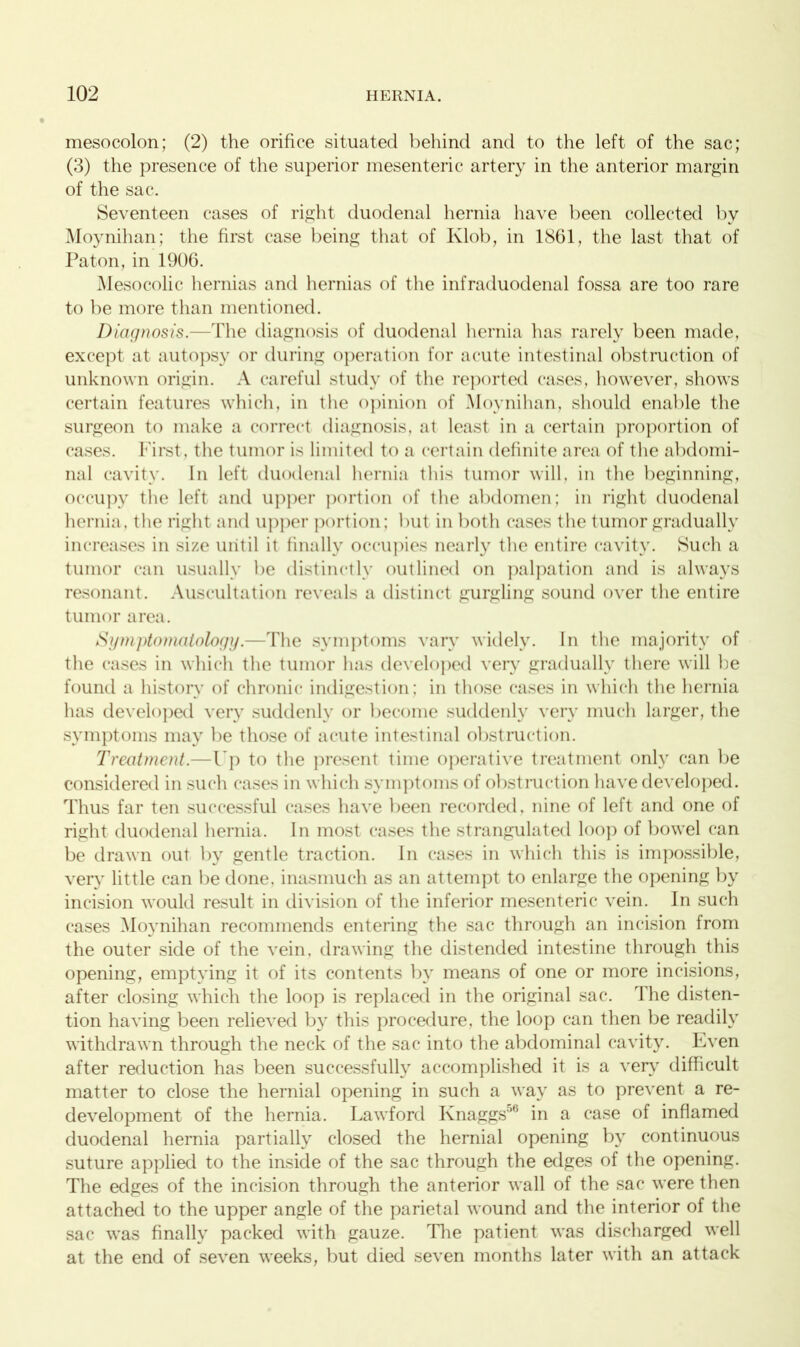 mesocolon; (2) the orifice situated behind and to the left of the sac; (3) the presence of the superior mesenteric artery in the anterior margin of the sac. Seventeen cases of right duodenal hernia have been collected by Moynihan; the first case being that of Klob, in 1861, the last that of Paton, in 1906. Mesocolic hernias and hernias of the infraduodenal fossa are too rare to be more than mentioned. Diagnosis.—The diagnosis of duodenal hernia has rarely been made, except at autopsy or during operation for acute intestinal obstruction of unknown origin. A careful study of the reported cases, however, shows certain features which, in the opinion of Moynihan, should enable the surgeon to make a correct diagnosis, at least in a certain proportion of cases. First, the tumor is limited to a certain definite area of the abdomi- nal cavity. In left duodenal hernia this tumor will, in the beginning, occupy the left and upper portion of the abdomen; in right duodenal hernia, the right and upper portion; but in both cases the tumor gradually increases in size until it finally occupies nearly the entire cavity. Such a tumor can usually be distinctly outlined on palpation and is always resonant. Auscultation reveals a distinct gurgling sound over the entire tumor area. Symptomatology.—The symptoms vary widely. In the majority of the cases in which the tumor has developed very gradually there will he found a history of chronic indigestion; in those cases in which the hernia has developed very suddenly or become suddenly very much larger, the symptoms may be those of acute intestinal obstruction. Treatment.—I p to the present time operative treatment only can be considered in such cases in which symptoms of obstruction have developed. Thus far ten successful cases have been recorded, nine of left and one of right duodenal hernia. In most cases the strangulated loop of bowel can be drawn out by gentle traction. In cases in which this is impossible, very little can be done, inasmuch as an attempt to enlarge the opening by incision would result in division of the inferior mesenteric vein. In such cases Moynihan recommends entering the sac through an incision from the outer side of the vein, drawing the distended intestine through this opening, emptying it of its contents by means of one or more incisions, after closing which the loop is replaced in the original sac. rlhe disten- tion having been relieved by this procedure, the loop can then be readily withdrawn through the neck of the sac into the abdominal cavity. Even after reduction has been successfully accomplished it is a very difficult matter to close the hernial opening in such a way as to prevent a re- development of the hernia. Lawford Knaggs’'1 in a case of inflamed duodenal hernia partially closed the hernial opening by continuous suture applied to the inside of the sac through the edges of the opening. The edges of the incision through the anterior wall of the sac were then attached to the upper angle of the parietal wound and the interior of the sac was finally packed with gauze. The patient was discharged well at the end of seven weeks, but died seven months later with an attack