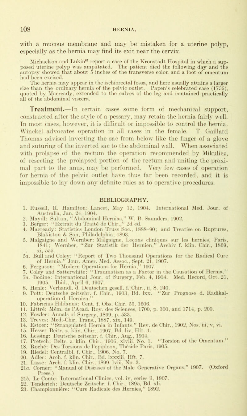 with a mucous membrane and may be mistaken for a uterine polyp, especially as the hernia may find its exit near the cervix. Michaelson and Lukin67 report a case of the Kronstadt Hospital in which a sup- posed uterine polyp was amputated. The patient died the following day and the autopsy showed that about 5 inches of the transverse colon and a foot of omentum had been excised. The hernia may appear in the ischiorectal fossa, and here usually attains a larger size than the ordinary hernia of the pelvic outlet. Papen’s celebrated case (1755), quoted by Macready, extended to the calves of the leg and contained practically all of the abdominal viscera. Treatment.—In certain cases some form of mechanical support, constructed after the style of a pessary, may retain the hernia fairly well. In most cases, however, it is difficult or impossible to control the hernia. Winckel advocates operation in all cases in the female. T. Gaillard Thomas advised inverting the sac from below like the finger of a glove and suturing of the inverted sac to the abdominal wall. When associated with prolapse of the rectum the operation recommended by Mikulicz, of resecting the prolapsed portion of the rectum and uniting the proxi- mal part to the anus, may be performed. Very few cases of operation for hernia of the pelvic outlet have thus far been recorded, and it is impossible to lay down any definite rules as to operative procedures. BIBLIOGRAPHY. 1. Russell, R. Hamilton: Lancet, May 12, 1904. International Med. Jour, of Australia, Jan. 2 1. 190 1. 2. Maydl: Sultan, “Abdominal Hernias.” W. R. Saunders, 1902. 3. Berger: “Extrait du Traits de Chir.,” 2d ed. 4. Macready: Statistics London Truss Soc., 1888-90; and Treatise on Ruptures, Blakiston & Son, Philadelphia, 1893. 5. Malgaigne and Wernber: Malgaigne, Lemons cliniques sur les hernies, Paris, 1841; Wernber, “Zur Statistik tier Hernien,” Archiv f. klin. Chir., 1869, . xi, 555. 5a. Bull and Coley: “Report of Two Thousand Operations for the Radical Cure of Hernia,” Jour. Amer. Med. Assoc., Sept. 21, 1907. 6. Ferguson: “Modern Operations for Hernia,” 1907. 7. Coley and Satterwhite: “Traumatism as a Factor in the Causation of Hernia/’ 7a. Bodine: International Jour, of Surgery, Feb. 4, 1904. Med. Record, Oct. 21, 1905. Ibid., April 6, 1907. 8. Henle: Verhandl. d. Deutschen gesell. f. Chir.. ii, S. 240. 9. Pott: Deutsche zeitschr. f. Chir., 1903, Bd. lxx. “Zur Prognose d. Radikal- operation d. Hernien.” 10. Fabricius Hildanus: Cent. f. Obs. Chir. 55. 1606. 11. Littre: Mem. de l’Acad. Roy. des Sciences, 1700, p. 300, and 1714, p. 200. 12. Fowler: Annals of Surgery, 1899, p. 533. 13. Treves: Med.-Chir. Trans., 1887, xix, 149. 14. Estoer: “Strangulated Hernia in Infants.” Rev. de Chir., 1902, Nos. iii, v, vi. 15. Hesse: Beitr. z. klin. Chir., 1907, Bd. liv, Hft. 1. 16. Lessing: Deutsche zeitschr. f. Chir.. Aug., 1904. 17. Pretsch: Beitr. z. klin. Chir., 1906, xlviii. No. 1. “Torsion of the Omentum.” 18. Roche: Des Torsions de /epiploon. Theside Paris, 1905. 19. Riedel: Centralbl. f. Chir., 1906, No. 7. 20. Adler: Arch. f. klin. Chir., Bd. lxxxiii, Hft. 7. 21. Lasse: Arch. f. klin. Chir., 1899. lviii, No. 3. 21a. Corner: “Manual of Diseases of the Male Generative Organs,” 1907. (Oxford Press.) 21 b. Le Conte: International Clinics, vol. iv, series ii, 1907. 22. Tenderich: Deutsche Zeitschr. f. Chir., 1895, Bd. xli. 23. Championniere: “Cure Radicale des Hernies,” 1892.
