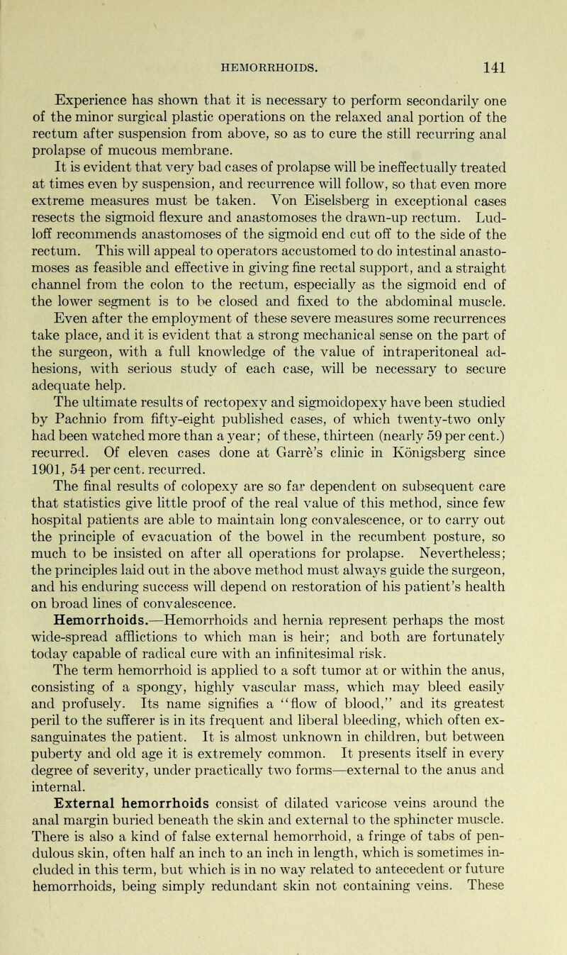 Experience has shown that it is necessary to perform secondarily one of the minor surgical plastic operations on the relaxed anal portion of the rectum after suspension from above, so as to cure the still recurring anal prolapse of mucous membrane. It is evident that very bad cases of prolapse will be ineffectually treated at times even by suspension, and recurrence will follow, so that even more extreme measures must be taken. Von Eiselsberg in exceptional cases resects the sigmoid flexure and anastomoses the drawn-up rectum. Lud- loff recommends anastomoses of the sigmoid end cut off to the side of the rectum. This will appeal to operators accustomed to do intestinal anasto- moses as feasible and effective in giving fine rectal support, and a straight channel from the colon to the rectum, especially as the sigmoid end of the lower segment is to be closed and fixed to the abdominal muscle. Even after the employment of these severe measures some recurrences take place, and it is evident that a strong mechanical sense on the part of the surgeon, with a full knowledge of the value of intraperitoneal ad- hesions, with serious study of each case, will be necessary to secure adequate help. The ultimate results of rectopexy and sigmoidopexy have been studied by Pachnio from fifty-eight published cases, of which twenty-two only had been watched more than a year; of these, thirteen (nearly 59 per cent.) recurred. Of eleven cases done at Garre’s clinic in Konigsberg since 1901, 54 percent, recurred. The final results of colopexy are so far dependent on subsequent care that statistics give little proof of the real value of this method, since few hospital patients are able to maintain long convalescence, or to carry out the principle of evacuation of the bowel in the recumbent posture, so much to be insisted on after all operations for prolapse. Nevertheless; the principles laid out in the above method must always guide the surgeon, and his enduring success will depend on restoration of his patient’s health on broad lines of convalescence. Hemorrhoids.—Hemorrhoids and hernia represent perhaps the most wide-spread afflictions to which man is heir; and both are fortunately today capable of radical cure with an infinitesimal risk. The term hemorrhoid is applied to a soft tumor at or within the anus, consisting of a spongy, highly vascular mass, which may bleed easily and profusely. Its name signifies a “flow of blood,” and its greatest peril to the sufferer is in its frequent and liberal bleeding, which often ex- sanguinates the patient. It is almost unknown in children, but between puberty and old age it is extremely common. It presents itself in every degree of severity, under practically two forms—external to the anus and internal. External hemorrhoids consist of dilated varicose veins around the anal margin buried beneath the skin and external to the sphincter muscle. There is also a kind of false external hemorrhoid, a fringe of tabs of pen- dulous skin, often half an inch to an inch in length, which is sometimes in- cluded in this term, but which is in no way related to antecedent or future hemorrhoids, being simply redundant skin not containing veins. These