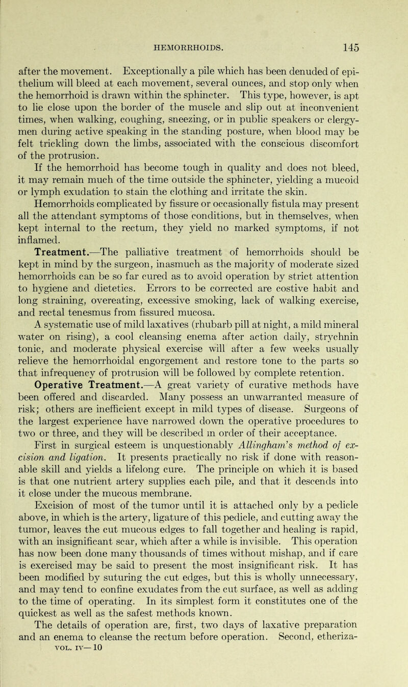 after the movement. Exceptionally a pile which has been denuded of epi- thelium will bleed at each movement, several ounces, and stop only when the hemorrhoid is drawn within the sphincter. This type, however, is apt to lie close upon the border of the muscle and slip out at inconvenient times, when walking, coughing, sneezing, or in public speakers or clergy- men during active speaking in the standing posture, when blood may be felt trickling down the limbs, associated with the conscious discomfort of the protrusion. If the hemorrhoid has become tough in quality and does not bleed, it may remain much of the time outside the sphincter, yielding a mucoid or lymph exudation to stain the clothing and irritate the skin. Hemorrhoids complicated by fissure or occasionally fistula may present all the attendant symptoms of those conditions, but in themselves, when kept internal to the rectum, they yield no marked symptoms, if not inflamed. Treatment.—The palliative treatment of hemorrhoids should be kept in mind by the surgeon, inasmuch as the majority of moderate sized hemorrhoids can be so far cured as to avoid operation by strict attention to hygiene and dietetics. Errors to be corrected are costive habit and long straining, overeating, excessive smoking, lack of walking exercise, and rectal tenesmus from fissured mucosa. A systematic use of mild laxatives (rhubarb pill at night, a mild mineral water on rising), a cool cleansing enema after action daily, strychnin tonic, and moderate physical exercise will after a few weeks usually relieve the hemorrhoidal engorgement and restore tone to the parts so that infrequency of protrusion will be followed by complete retention. Operative Treatment.—A great variety of curative methods have been offered and discarded. Many possess an unwarranted measure of risk; others are inefficient except in mild types of disease. Surgeons of the largest experience have narrowed down the operative procedures to two or three, and they will be described m order of their acceptance. First in surgical esteem is unquestionably Allingham’s method of ex- cision and ligation. It presents practically no risk if done with reason- able skill and yields a lifelong cure. The principle on which it is based is that one nutrient artery supplies each pile, and that it descends into it close under the mucous membrane. Excision of most of the tumor until it is attached only by a pedicle above, in which is the artery, ligature of this pedicle, and cutting away the tumor, leaves the cut mucous edges to fall together and healing is rapid, with an insignificant scar, which after a while is invisible. This operation has now been done many thousands of times without mishap, and if care is exercised may be said to present the most insignificant risk. It has been modified by suturing the cut edges, but this is wholly unnecessary, and may tend to confine exudates from the cut surface, as well as adding to the time of operating. In its simplest form it constitutes one of the quickest as well as the safest methods known. The details of operation are, first, two days of laxative preparation and an enema to cleanse the rectum before operation. Second, etheriza- VOL. iv—10