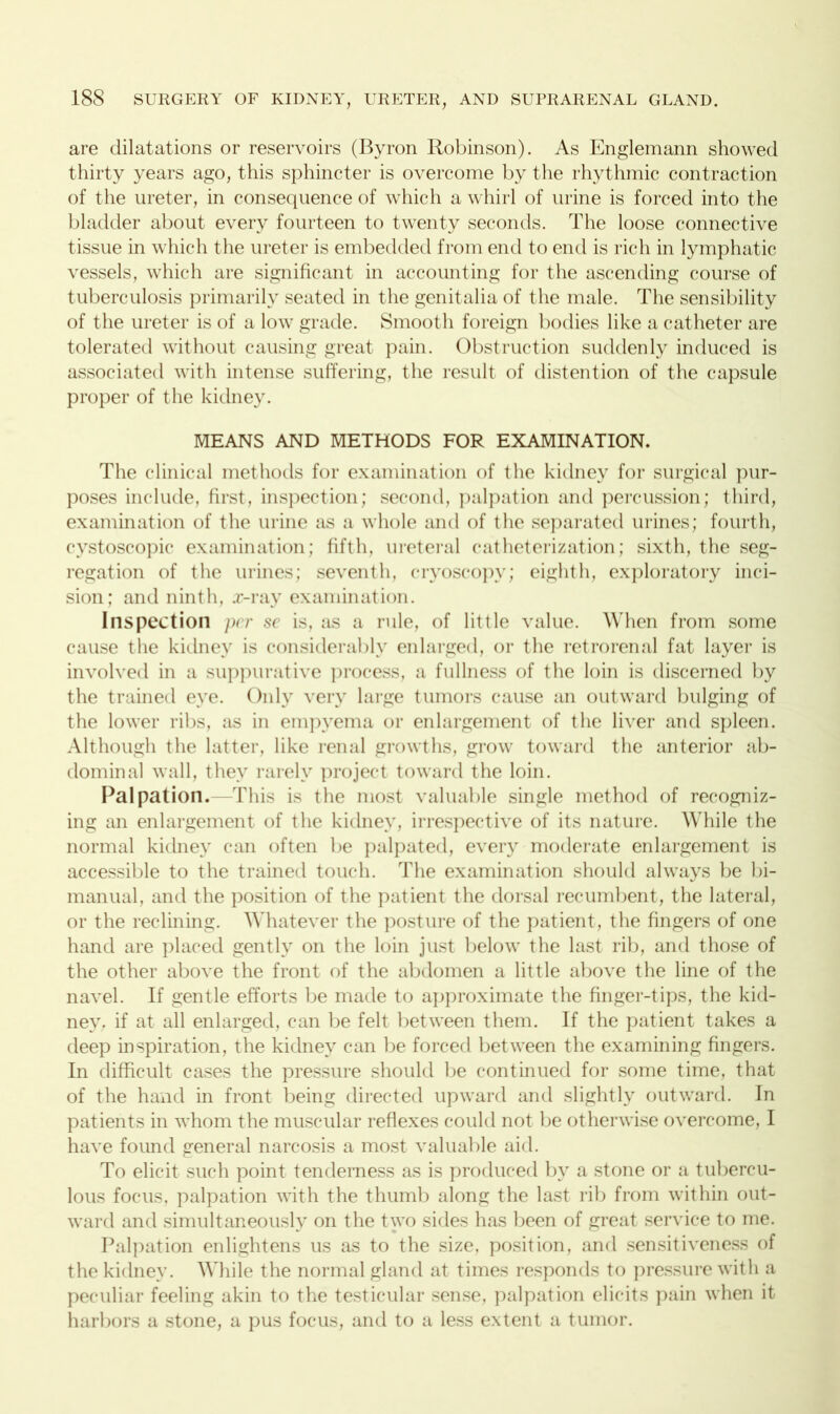 are dilatations or reservoirs (Byron Robinson). As Englemann showed thirty years ago, this sphincter is overcome by the rhythmic contraction of the ureter, in consequence of which a whirl of urine is forced into the bladder about every fourteen to twenty seconds. The loose connective tissue in which the ureter is embedded from end to end is rich in lymphatic vessels, which are significant in accounting for the ascending course of tuberculosis primarily seated in the genitalia of the male. The sensibility of the ureter is of a low grade. Smooth foreign bodies like a catheter are tolerated without causing great pain. Obstruction suddenly induced is associated with intense suffering, the result of distention of the capsule proper of the kidney. MEANS AND METHODS FOR EXAMINATION. The clinical methods for examination of the kidney for surgical pur- poses include, first, inspection; second, palpation and percussion; third, examination of the urine as a whole and of the separated urines; fourth, cystoscopic examination; fifth, ureteral catheterization; sixth, the seg- regation of the urines; seventh, cryoscopy; eighth, exploratory inci- sion; and ninth, x-ray examination. Inspection per sc is, as a rule, of little value. When from some cause the kidney is considerably enlarged, or the retro renal fat layer is involved in a suppurative process, a fullness of the loin is discerned by the trained eye. Only very large tumors cause an outward bulging of the lower ribs, as in empyema or enlargement of the liver and spleen. Although the latter, like renal growths, grow toward the anterior ab- dominal wall, they rarely project toward the loin. Palpation.—This is the most valuable single method of recogniz- ing an enlargement of the kidney, irrespective of its nature. While the normal kidney can often be palpated, every moderate enlargement is accessible to the trained touch. The examination should always be bi- manual, and the position of the patient the dorsal recumbent, the lateral, or the reclining. Whatever the posture of the patient, the fingers of one hand are placed gently on the loin just below the last rib, and those of the other above the front of the abdomen a little above the line of the navel. If gentle efforts be made to approximate the finger-tips, the kid- ney. if at all enlarged, can be felt between them. If the patient takes a deep inspiration, the kidney can be forced between the examining fingers. In difficult cases the pressure should be continued for some time, that of the hand in front being directed upward and slightly outward. In patients in whom the muscular reflexes could not be otherwise overcome, I have found general narcosis a most valuable aid. To elicit such point tenderness as is produced by a stone or a tubercu- lous focus, palpation with the thumb along the last rib from within out- ward and simultaneously on the two sides has been of great service to me. Palpation enlightens us as to the size, position, and sensitiveness of the kidney. While the normal gland at times responds to pressure with a peculiar feeling akin to the testicular sense, palpation elicits pain when it harbors a stone, a pus focus, and to a less extent a tumor.