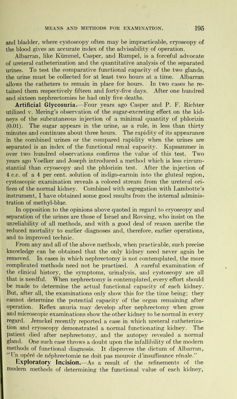 and bladder, where cystoscopy often may be impracticable, cryoscopy of the blood gives an accurate index of the advisability of operation. Albarran, like Kiimmel, Casper, and Rumpel, is a forceful advocate of ureteral catheterization and the quantitative analysis of the separated urines. To test the comparative functional capacity of the two glands, the urine must be collected for at least two hours at a time. Albarran allows the catheters to remain in place for hours. In two cases he re- tained them respectively fifteen and forty-five days. After one hundred and sixteen nephrectomies he had only five deaths. Artificial Glycosuria.—Four years ago Casper and P. F. Richter utilized v. Mering’s observation of the sugar-excreting effect on the kid- neys of the subcutaneous injection of a minimal quantity of phlorizin (0.01). The sugar appears in the urine, as a rule, in less than thirty minutes and continues about three hours. The rapidity of its appearance in the combined urines or the compared rapidity when the urines are separated is an index of the functional renal capacity. Kapsammer in over two hundred observations confirms the value of this test. Two years ago Voelker and Joseph introduced a method which is less circum- stantial than cryoscopy and the phlorizin test. After the injection of 4 c.c. of a 4 per cent, solution of indigo-carmin into the gluteal region, cystoscopic examination reveals a colored stream from the ureteral ori- fices of the normal kidney. Combined with segregation with Lambotte’s instrument, I have obtained some good results from the internal adminis- tration of methyl-blue. In opposition to the opinions above quoted in regard to cryoscopy and separation of the urines are those of Israel and Rovsing, who insist on the unreliability of all methods, and with a good deal of reason ascribe the reduced mortality to earlier diagnoses and, therefore, earlier operations, and to improved technic. From any and all of the above methods, when practicable, such precise knowledge can be obtained that the only kidney need never again be removed. In cases in which nephrectomy is not contemplated, the more complicated methods need not be practised. A careful examination of the clinical history, the symptoms, urinalysis, and cystoscopy are all that is needful. When nephrectomy is contemplated, every effort should be made to determine the actual functional capacity of each kidney. But, after all, the examinations only show this for the time being; they cannot determine the potential capacity of the organ remaining after operation. Reflex anuria may develop after nephrectomy when gross and microscopic examinations show the other kidney to be normal in every regard. Jemckel recently reported a case in which ureteral catheteriza- tion and cryoscopy demonstrated a normal functionating kidney. The patient died after nephrectomy, and the autopsy revealed a normal gland. One such case throws a doubt upon the infallibility of the modern methods of functional diagnosis. It disproves the dictum of Albarran, “L n opere de nephrectomie ne doit pas mouroir d’insuffisance renale.” Exploratory Incision.—As a result of the refinements of the modern methods of determining the functional value of each kidney,