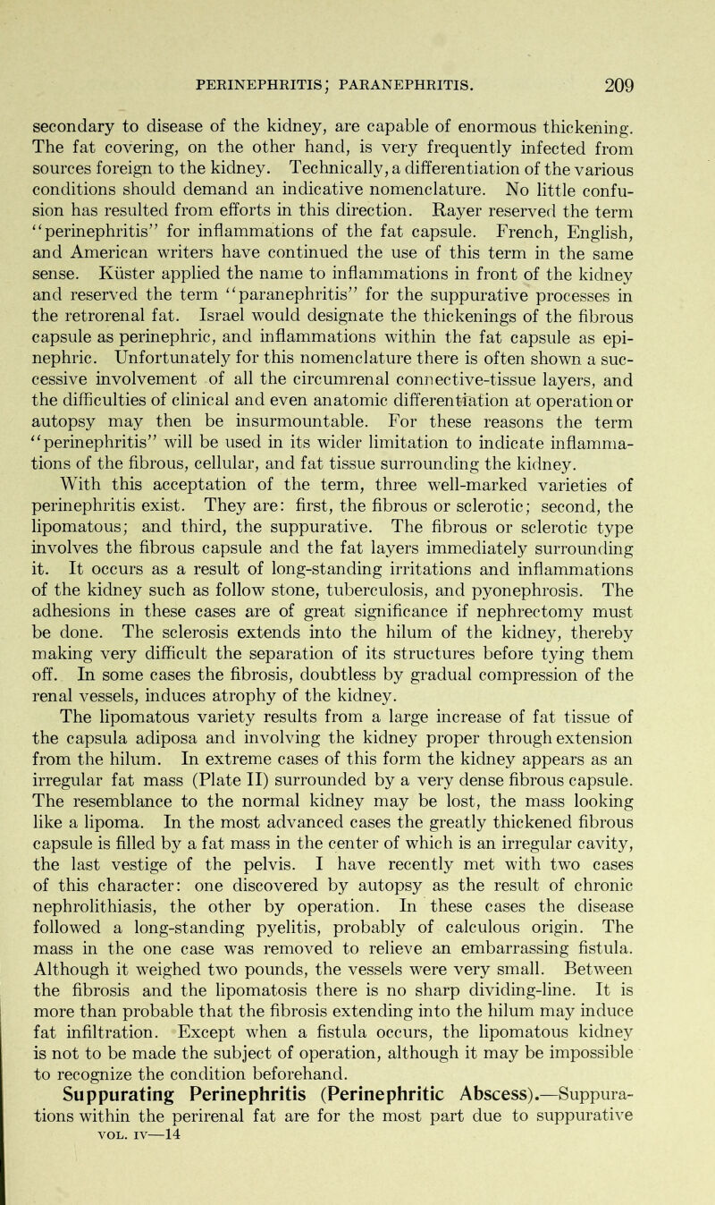 secondary to disease of the kidney, are capable of enormous thickening. The fat covering, on the other hand, is very frequently infected from sources foreign to the kidney. Technically, a differentiation of the various conditions should demand an indicative nomenclature. No little confu- sion has resulted from efforts in this direction. Rayer reserved the term “ perinephritis’7 for inflammations of the fat capsule. French, English, and American writers have continued the use of this term in the same sense. Kuster applied the name to inflammations in front of the kidney and reserved the term “ paranephritis” for the suppurative processes in the retrorenal fat. Israel would designate the thickenings of the fibrous capsule as perinephric, and inflammations within the fat capsule as epi- nephric. Unfortunately for this nomenclature there is often shown a suc- cessive involvement of all the circumrenal connective-tissue layers, and the difficulties of clinical and even anatomic differentiation at operation or autopsy may then be insurmountable. For these reasons the term ‘‘perinephritis” will be used in its wider limitation to indicate inflamma- tions of the fibrous, cellular, and fat tissue surrounding the kidney. With this acceptation of the term, three well-marked varieties of perinephritis exist. They are: first, the fibrous or sclerotic; second, the lipomatous; and third, the suppurative. The fibrous or sclerotic type involves the fibrous capsule and the fat layers immediately surrounding it. It occurs as a result of long-standing irritations and inflammations of the kidney such as follow stone, tuberculosis, and pyonephrosis. The adhesions in these cases are of great significance if nephrectomy must be done. The sclerosis extends into the hilum of the kidney, thereby making very difficult the separation of its structures before tying them off. In some cases the fibrosis, doubtless by gradual compression of the renal vessels, induces atrophy of the kidney. The lipomatous variety results from a large increase of fat tissue of the capsula adiposa and involving the kidney proper through extension from the hilum. In extreme cases of this form the kidney appears as an irregular fat mass (Plate II) surrounded by a very dense fibrous capsule. The resemblance to the normal kidney may be lost, the mass looking like a lipoma. In the most advanced cases the greatly thickened fibrous capsule is filled by a fat mass in the center of which is an irregular cavity, the last vestige of the pelvis. I have recently met with two cases of this character: one discovered by autopsy as the result of chronic nephrolithiasis, the other by operation. In these cases the disease followed a long-standing pyelitis, probably of calculous origin. The mass in the one case was removed to relieve an embarrassing fistula. Although it weighed two pounds, the vessels were very small. Between the fibrosis and the lipomatosis there is no sharp dividing-line. It is more than probable that the fibrosis extending into the hilum may induce fat infiltration. Except when a fistula occurs, the lipomatous kidney is not to be made the subject of operation, although it may be impossible to recognize the condition beforehand. Suppurating Perinephritis (Perinephritic Abscess).—Suppura- tions within the perirenal fat are for the most part due to suppurative VOL. IV—14