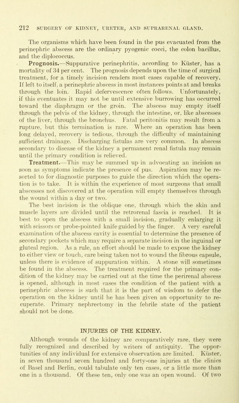 The organisms which have been found in the pus evacuated from the perinephric abscess are the ordinary pyogenic cocci, the colon bacillus, and the diplococcus. Prognosis.—Suppurative perinephritis, according to Kiister, has a mortality of 34 per cent. The prognosis depends upon the time of surgical treatment, for a timely incision renders most cases capable of recovery. If left to itself, a perinephric abscess in most instances points at and breaks through the loin. Rapid defervescence often follows. Unfortunately, if this eventuates it may not be until extensive burrowing has occurred toward the diaphragm or the groin. The abscess may empty itself through the pelvis of the kidney, through the intestine, or, like abscesses of the liver, through the bronchus. Fatal peritonitis may result from a rupture, but this termination is rare. Where an operation has been long delayed, recovery is tedious, through the difficulty of maintaining sufficient drainage. Discharging fistulas are very common. In abscess secondary to disease of the kidney a permanent renal fistula may remain until the primary condition is relieved. Treatment.—This may be summed up in advocating an incision as soon as symptoms indicate the presence of pus. Aspiration may be re- sorted to for diagnostic purposes to guide the direction which the opera- tion is to take. It is within the experience of most surgeons that small abscesses not discovered at the operation will empty themselves through the wound within a day or two. The best incision is the oblique one, through which the skin and muscle layers are divided until the retrorenal fascia is reached. It is best to open the abscess with a small incision, gradually enlarging it with scissors or probe-pointed knife guided by the finger. Avery careful examination of the abscess cavity is essential to determine the presence of secondary pockets which mav require a separate incision in the inguinal or gluteal region. As a rule, an effort should be made to expose the kidney to either view or touch, care being taken not to wound the fibrous capsule, unless there is evidence of suppuration within. A stone will sometimes be found in the abscess. The treatment required for the primary con- dition of the kidney may be carried out at the time the perirenal abscess is opened, although in most cases the condition of the patient with a perinephric abscess is such that it is the part of wisdom to defer the operation on the kidney until he has been given an opportunity to re- cuperate. Primary nephrectomy in the febrile state of the patient should not be done. INJURIES OF THE KIDNEY. Although wounds of the kidney are comparatively rare, they were fully recognized and described by writers of antiquity. The oppor- tunities of any individual for extensive observation are limited. Kiister, in seven thousand seven hundred and forty-one injuries at the clinics of Basel and Berlin, could tabulate only ten cases, or a little more than one in a thousand. Of these ten, only one was an open wound. Of two