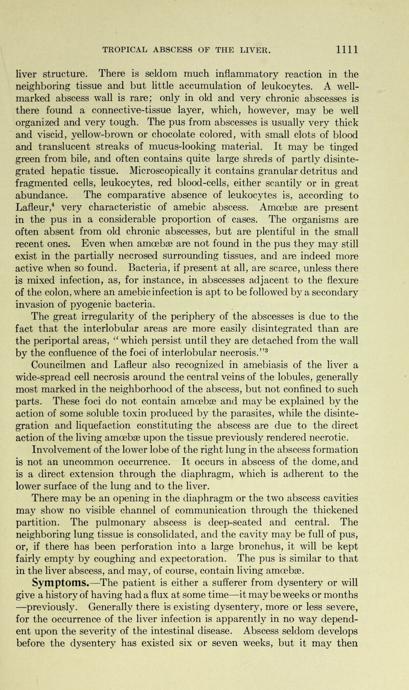 liver structure. There is seldom much inflammatory reaction in the neighboring tissue and but little accumulation of leukocytes. A well- marked abscess wall is rare; only in old and very chronic abscesses is there found a connective-tissue layer, which, however, may be well organized and very tough. The pus from abscesses is usually very thick and viscid, yellow-brown or chocolate colored, with small clots of blood and translucent streaks of mucus-looking material. It may be tinged green from bile, and often contains quite large shreds of partly disinte- grated hepatic tissue. Microscopically it contains granular detritus and fragmented cells, leukocytes, red blood-cells, either scantily or in great abundance. The comparative absence of leukocytes is, according to Lafleur,4 very characteristic of amebic abscess. Amoebae are present in the pus in a considerable proportion of cases. The organisms are often absent from old chronic abscesses, but are plentiful in the small recent ones. Even when amoebae are not found in the pus they may still exist in the partially necrosed surrounding tissues, and are indeed more active when so found. Bacteria, if present at all, are scarce, unless there is mixed infection, as, for instance, in abscesses adjacent to the flexure of the colon, where an amebic infection is apt to be followed by a secondary invasion of pyogenic bacteria. The great irregularity of the periphery of the abscesses is due to the fact that the interlobular areas are more easily disintegrated than are the periportal areas, “ which persist until they are detached from the wall by the confluence of the foci of interlobular necrosis.773 Councilmen and Lafleur also recognized in amebiasis of the liver a wide-spread cell necrosis around the central veins of the lobules, generally most marked in the neighborhood of the abscess, but not confined to such parts. These foci do not contain amoebae and may be explained by the action of some soluble toxin produced by the parasites, while the disinte- gration and liquefaction constituting the abscess are due to the direct action of the living amoebae upon the tissue previously rendered necrotic. Involvement of the lower lobe of the right lung in the abscess formation is not an uncommon occurrence. It occurs in abscess of the dome, and is a direct extension through the diaphragm, which is adherent to the lower surface of the lung and to the liver. There may be an opening in the diaphragm or the two abscess cavities may show no visible channel of communication through the thickened partition. The pulmonary abscess is deep-seated and central. The neighboring lung tissue is consolidated, and the cavity may be full of pus, or, if there has been perforation into a large bronchus, it will be kept fairly empty by coughing and expectoration. The pus is similar to that in the liver abscess, and may, of course, contain living amoebae. Symptoms.—The patient is either a sufferer from dysentery or will give a history of having had a flux at some time—it may be weeks or months —previously. Generally there is existing dysentery, more or less severe, for the occurrence of the liver infection is apparently in no way depend- ent upon the severity of the intestinal disease. Abscess seldom develops before the dysentery has existed six or seven weeks, but it may then
