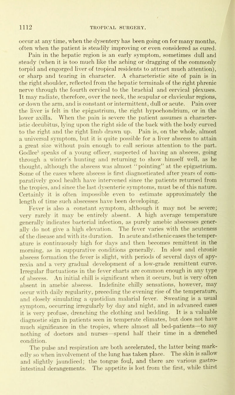 occur at any time, when the dysentery has been going on for many months, often when the patient is steadily improving or even considered as cured. Pain in the hepatic region is an early symptom, sometimes dull and steady (when it is too much like the aching or dragging of the commonly torpid and engorged liver of tropical residents to attract much attention), or sharp and tearing in character. A characteristic site of pain is in the right shoulder, reflected from the hepatic terminals of the right phrenic nerve through the fourth cervical to the brachial and cervical plexuses. It may radiate, therefore, over the neck, the scapular or clavicular regions, or down the arm, and is constant or intermittent, dull or acute. Pain over the liver is felt in the epigastrium, the right hypochondrium, or in the lower axilla. When the pain is severe the patient assumes a character- istic decubitus, lying upon the right side of the back with the body curved to the right and the right limb drawn up. Pain is, on the whole, almost a universal symptom, but it is quite possible for a liver abscess to attain a great size without pain enough to call serious attention to the part. Godlee5 speaks of a young officer, suspected of having an abscess, going through a winter’s hunting and returning to show himself well, as he thought, although the abscess was almost “pointing” at the epigastrium. Some of the cases where abscess is first diagnosticated after years of com- paratively good health have intervened since the patients returned from the tropics, and since the last dysenteric symptoms, must be of this nature. Certainly it is often impossible even to estimate approximately the length of time such abscesses have been developing. Fever is also a constant symptom, although it may not be severe; very rarely it may be entirely absent. A high average temperature generally indicates bacterial infection, as purely amebic abscesses gener- ally do not give a high elevation. The fever varies with the acuteness of the disease and with its duration. In acute and sthenic cases the temper- ature is continuously high for days and then becomes remittent in the morning, as in suppurative conditions generally. In slow and chronic abscess formation the fever is slight, with periods of several days of apy- rexia and a very gradual development of a low-grade remittent curve. Irregular fluctuations in the fever charts are common enough in any type of abscess. An initial chill is significant when it occurs, but is very often absent in amebic abscess. Indefinite chilly sensations, however, may occur with daily regularity, preceding the evening rise of the temperature, and closely simulating a quotidian malarial fever. Sweating is a usual symptom, occurring irregularly by day and night, and in advanced cases it is very profuse, drenching the clothing and bedding. It is a valuable diagnostic sign in patients seen in temperate climates, but does not have much significance in the tropics, where almost all bed-patients—to say nothing of doctors and nurses—spend half their time in a drenched condition. The pulse and respiration are both accelerated, the latter being mark- edly so when involvement of the lung has taken place. The skin is sallow and slightly jaundiced; the tongue foul, and there are various gastro- intestinal derangements. The appetite is lost from the first, while thirst