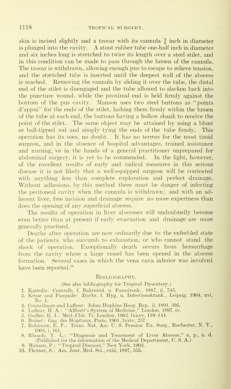 skin is incised slightly and a trocar with its cannula f inch in diameter is plunged into the cavity. A stout rubber tube one-half inch in diameter and six inches long is stretched to twice its length over a steel stilet, and in this condition can be made to pass through the lumen of the cannula. The trocar is withdrawn, allowing enough pus to escape to relieve tension, and the stretched tube is inserted until the deepest wall of the abscess is reached. Removing the cannula by sliding it over the tube, the distal end of the stilet is disengaged and the tube allowed to slacken back into the puncture wound, while the proximal end is held firmly against the bottom of the pus cavity. Manson uses two steel buttons as “points d’appui” for the ends of the stilet, lashing them firmly within the lumen of the tube at each end, the buttons having a hollow shank to receive the point of the stilet. The same object may be attained by using a blunt or ball-tipped rod and simply tying the ends of the tube firmly. This operation has its uses, no doubt. It has no terrors for the most timid surgeon, and in the absence of hospital advantages, trained assistance and nursing, ;or in the hands of a general practitioner unprepared for abdominal surgery, it is yet to be commended. In the light, however, of the excellent results of early and radical measures in this serious disease it is not likely that a well-equipped surgeon will be contented with anything less than complete exploration and perfect drainage. Without adhesions, by this method there must be danger of infecting the peritoneal cavity when the cannula is withdrawn; and with an ad- herent liver, free incision and drainage require no more expertness than does the opening of any superficial abscess. The results of operation in liver abscesses will undoubtedly become even better than at present if early evacuation and drainage are more generally practised. Deaths after operation are now ordinarily due to the enfeebled state of the patients, who succumb to exhaustion, or who cannot stand the shock of operation. Exceptionally death occurs from hemorrhage from the cavity where a large vessel has been opened in the abscess formation. Several cases in which the vena cava inferior was involved have been reported.1 Bibliography. (See also bibliography for Tropical Dysentery.) 1. Kartulis: Centralb. f. Bakteriol. u. Parasitenk., 1887, ii, 745. 2. Kruse and Pasquale: Ztschr. f. Hyg. u. Infectionskrank., Leipzig, 1904, xvi, No. 1. 3. Councilman and Lafleur: Johns Hopkins Hosp. Rep., ii, 1891.395. 4. Lafleur. H. A.: “Allbutt’s System of Medicine.” London. 1897, iv. 5. Godlee. R. J.: Med.-Chir. Tr. London. 1902. lxxxv, 119-144. 6. Boinet: Gaz. des Hopitaux, Paris, 1901, lxxiv, 257. 7. Robinson, E. F.: Trans. Nat. Ass. U. S. Pension Ex. Surg., Rochester, N. Y., 1903, i, 161. 8. Rhoads, T. L.: “Diagnosis and Treatment of Liver Abscess,” n. p., n. d. (Published for the information of the Medical Department, U. S. A.) 9. Manson, P.: “Tropical Diseases,” New York. 1903. 10. Flexner, S.: Am. Jour. Med. Sci., cxiii, 1897, 553.