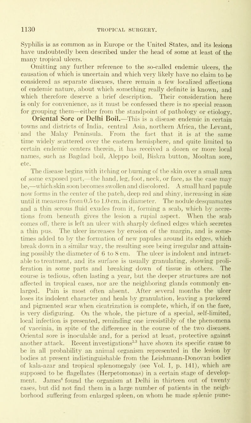 Syphilis is as common as in Europe or the United States, and its lesions have undoubtedly been described under the head of some at least of the many tropical ulcers. Omitting any further reference to the so-called endemic ulcers, the causation of which is uncertain and which very likely have no claim to be considered as separate diseases, there remain a few localized affections of endemic nature, about which something really definite is known, and which therefore deserve a brief description. Their consideration here is only for convenience, as it must be confessed there is no special reason for grouping them—either from the standpoint of pathology or etiology. Oriental Sore or Delhi Boil.—This is a disease endemic in certain towns and districts of India, central Asia, northern Africa, the Levant, and the Malay Peninsula. From the fact that it is at the same time widely scattered over the eastern hemisphere, and quite limited to certain endemic centers therein, it has received a dozen or more local names, such as Bagdad boil, Aleppo boil, Biskra button, Mooltan sore, etc. The disease begins with itching or burning of the skin over a small area of some exposed part,—the hand, leg, foot, neck, or face, as the case may be,—which skin soon becomes swollen and discolored. A small hard papule now forms in the center of the patch, dee]) red and shiny, increasing in size until it measures from ().”> to 1.0 cm. in diameter. The nodule desquamates and a thin serous fluid exudes from it, forming a scab, which by accre- tions from beneath gives the lesion a rupial aspect. When the scab comes off, there is left an ulcer with sharply defined edges which secretes a thin pus. The ulcer increases by erosion of the margin, and is some- times added to by the formation of new papules around its edges, which break down in a similar way, the resulting sore being irregular and attain- ing possibly the diameter of 6 to S cm. The ulcer is indolent and intract- able to treatment, and its surface is usually granulating, showing proli- feration in some parts and breaking down of tissue in others. The course is tedious, often lasting a year, but the deeper structures are not affected in tropical cases, nor are the neighboring glands commonly en- larged. Pain is most often absent. After several months the ulcer loses its indolent character and heals by granulation, leaving a puckered and pigmented scar when cicatrization is complete, which, if on the face, is very disfiguring. On the whole, the picture of a special, self-limited, local infection is presented, reminding one irresistibly of the phenomena of vaccinia, in spite of the difference in the course of the two diseases. Oriental sore is inoculable and, for a period at least, protective against another attack. Recent investigations2,3 have shown its specific cause to be in all probability an animal organism represented in the lesion by bodies at present indistinguishable from the Leishmann-Donovan bodies of kala-azar and tropical splenomegaly (see Vol. I, p. 141), which are supposed to be flagellates (Herpetomonas) in a certain stage of develop- ment. James4 found the organism at Delhi in thirteen out of twenty cases, but did not find them in a large number of patients in the neigh- borhood suffering from enlarged spleen, on whom he made splenic punc-