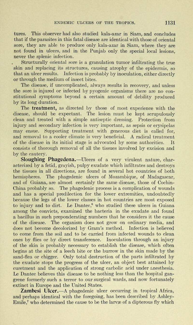 tures. This observer had also studied kala-azar in Siam, and concludes that if the parasites in this fatal disease are identical with those of oriental sore, they are able to produce only kala-azar in Siam, where they are not found in ulcers, and in the Punjab only the special local lesions, never the splenic infection. Structurally oriental sore is a granulation tumor infiltrating the true skin and replacing its structures, causing atrophy of the epidermis, so that an ulcer results. Infection is probably by inoculation, either directly or through the medium of insect bites. The disease, if uncomplicated, always results in recovery, and unless the sore is injured or infected by pyogenic organisms there are no con- stitutional symptoms beyond a certain amount of debility produced by its long duration. The treatment, as directed by those of most experience with the disease, should be expectant. The lesion must be kept scrupulously clean and treated with a simple antiseptic dressing. Protection from injury and secondary infection is very important, as sepsis or erysipelas may ensue. Supporting treatment with generous diet is called for, and removal to a cooler climate is very beneficial. A radical treatment of the disease in its initial stage is advocated by some authorities. It consists of thorough removal of all the tissues involved by excision and by the cautery. Sloughing Phagedena.—Ulcers of a very virulent nature, char- acterized by a fetid, grayish, pulpy exudate which infiltrates and destroys the tissues in all directions, are found in several hot countries of both hemispheres. The phagedenic ulcers of Mozambique, of Madagascar, and of Guiana, are almost certainly the same disease, those of Cochin- China probably so. The phagedenic process is a complication of wounds and has a special predilection for the lower extremities, undoubtedly because the legs of the lower classes in hot countries are most exposed to injury and to dirt. Le Dantec,6 who studied these ulcers in Guiana among the convicts, examined the bacteria in the exudate and found a bacillus in such preponderating numbers that he considers it the cause of the disease. The organism does not grow on ordinary media, and does not become decolorized by Gram’s method. Infection is believed to come from the soil and to be carried from infected wounds to clean ones by flies or by direct transference. Inoculation through an injury of the skin is probably necessary to establish the disease, which often begins at the site of a leech bite or the burrow in the skin made by the sand-flea or chigger. Only total destruction of the parts infiltrated by the exudate stops the progress of the ulcer, an object best attained by curetment and the application of strong carbolic acid under anesthesia. Le Dantec believes this disease to be nothing less than the hospital gan- grene formerly such a terror to our surgical wards, and now fortunately extinct in Europe and the United States. Zambesi Ulcer.—A phagedenic ulcer occurring in tropical Africa, and perhaps identical with the foregoing, has been described by Ashley- Emile,7 who determined the cause to be the larvae of a dipterous fly which