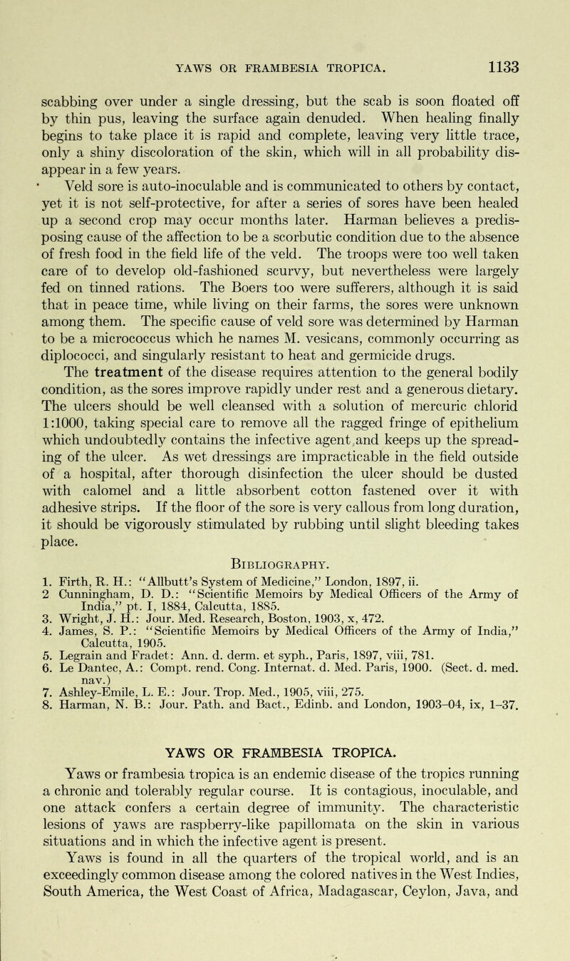 scabbing over under a single dressing, but the scab is soon floated off by thin pus, leaving the surface again denuded. When healing finally begins to take place it is rapid and complete, leaving very little trace, only a shiny discoloration of the skin, which will in all probability dis- appear in a few years. Veld sore is auto-inoculable and is communicated to others by contact, yet it is not self-protective, for after a series of sores have been healed up a second crop may occur months later. Harman believes a predis- posing cause of the affection to be a scorbutic condition due to the absence of fresh food in the field life of the veld. The troops were too well taken care of to develop old-fashioned scurvy, but nevertheless were largely fed on tinned rations. The Boers too were sufferers, although it is said that in peace time, while living on their farms, the sores were unknown among them. The specific cause of veld sore was determined by Harman to be a micrococcus which he names M. vesicans, commonly occurring as diplococci, and singularly resistant to heat and germicide drugs. The treatment of the disease requires attention to the general bodily condition, as the sores improve rapidly under rest and a generous dietary. The ulcers should be well cleansed with a solution of mercuric chlorid 1:1000, taking special care to remove all the ragged fringe of epithelium which undoubtedly contains the infective agent and keeps up the spread- ing of the ulcer. As wet dressings are impracticable in the field outside of a hospital, after thorough disinfection the ulcer should be dusted with calomel and a little absorbent cotton fastened over it with adhesive strips. If the floor of the sore is very callous from long duration, it should be vigorously stimulated by rubbing until slight bleeding takes place. Bibliography. 1. Firth, R. H.: “ Allbutt’s System of Medicine,” London, 1897, ii. 2 Cunningham, D. D.: “ Scientific Memoirs by Medical Officers of the Army of India,” pt. I, 1884, Calcutta, 1885. 3. Wright, J. H.: Jour. Med. Research, Boston, 1903, x, 472. 4. James, S. P.: “Scientific Memoirs by Medical Officers of the Army of India,” Calcutta, 1905. 5. Legrain and Fradet: Ann. d. derm, et syph., Paris, 1897, viii, 781. 6. Le Dantec, A.: Compt. rend. Cong. Internat. d. Med. Paris, 1900. (Sect. d. med. nav.) 7. Ashley-Emile, L. E.: Jour. Trop. Med., 1905, viii, 275. 8. Harman, N. B.: Jour. Path, and Bact., Edinb. and London, 1903-04, ix, 1-37. YAWS OR FRAMBESIA TROPICA. Yaws or frambesia tropica is an endemic disease of the tropics running a chronic and tolerably regular course. It is contagious, inoculable, and one attack confers a certain degree of immunity. The characteristic lesions of yaws are raspberry-like papillomata on the skin in various situations and in which the infective agent is present. Yaws is found in all the quarters of the tropical world, and is an exceedingly common disease among the colored natives in the West Indies, South America, the West Coast of Africa, Madagascar, Ceylon, Java, and