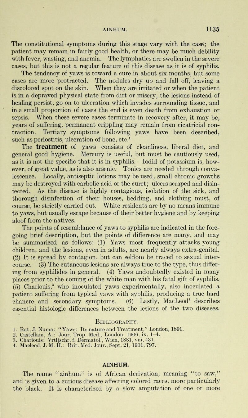 The constitutional symptoms during this stage vary with the case; the patient may remain in fairly good health, or there may be much debility with fever, wasting, and anemia. The lymphatics are swollen in the severe cases, but this is not a regular feature of this disease as it is of syphilis. The tendency of yaws is toward a cure in about six months, but some cases are more protracted. The nodules dry up and fall off, leaving a discolored spot on the skin. When they are irritated or when the patient is in a depraved physical state from dirt or misery, the lesions instead of healing persist, go on to ulceration which invades surrounding tissue, and in a small proportion of cases the end is even death from exhaustion or sepsis. When these severe cases terminate in recovery after, it may be, years of suffering, permanent crippling may remain from cicatricial con- traction. Tertiary symptoms following yaws have been described, such as periostitis, ulceration of bone, etc.1 The treatment of yaws consists of cleanliness, liberal diet, and general good hygiene. Mercury is useful, but must be cautiously used, as it is not the specific that it is in syphilis. Iodid of potassium is, how- ever, of great value, as is also arsenic. Tonics are needed through conva- lescence. Locally, antiseptic lotions may be used, small chronic growths may be destroyed with carbolic acid or the curet; ulcers scraped and disin- fected. As the disease is highly contagious, isolation of the sick, and thorough disinfection of their houses, bedding, and clothing must, of course, be strictly carried out. White residents are by no means immune to yaws, but usually escape because of their better hygiene and by keeping aloof from the natives. The points of resemblance of yaws to syphilis are indicated in the fore- going brief description, but the points of difference are many, and may be summarized as follows: (1) Yaws most frequently attacks young children, and the lesions, even in adults, are nearly always extra-genital. (2) It is spread by contagion, but can seldom be traced to sexual inter- course. (3) The cutaneous lesions are always true to the type, thus differ- ing from syphilides in general. (4) Yaws undoubtedly existed in many places prior to the coming of the white man with his fatal gift of syphilis. (5) Charlouis,3 who inoculated yaws experimentally, also inoculated a patient suffering from typical yaws with syphilis, producing a true hard chancre and secondary symptoms. (6) Lastly, MacLeod4 describes essential histologic differences between the lesions of the two diseases. Bibliography. 1. Rat, J. Numa: “ Yaws: Its nature and Treatment,” London, 1891. 2. Castellani, A.: Jour. Trop. Med., London, 1906, ix, 1-4. 3. Charlouis: Vrtljschr. f. Dermatol., Wien, 1881, viii, 431. 4. Macleod, J. M. H.: Brit. Med. Jour., Sept. 21, 1901, 797. AINHUM. The name “ainhum” is of African derivation, meaning “to saw,” and is given to a curious disease affecting colored races, more particularly the black. It is characterized by a slow amputation of one or more