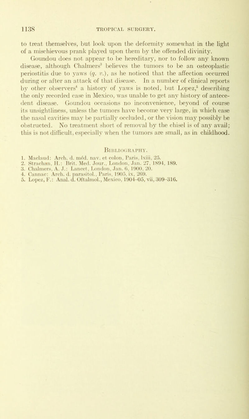 to treat themselves, but look upon the deformity somewhat in the light of a mischievous prank played upon them by the offended divinity. Goundou does not appear to be hereditary, nor to follow any known disease, although Chalmers3 believes the tumors to be an osteoplastic periostitis due to yaws (q. v.), as he noticed that the affection occurred during or after an attack of that disease. In a number of clinical reports by other observers4 a history of yaws is noted, but Lopez,5 describing the only recorded case in Mexico, was unable to get any history of antece- dent disease. Goundou occasions no inconvenience, beyond of course its unsightliness, unless the tumors have become very large, in which case the nasal cavities may be partially occluded, or the vision may possibly be obstructed. No treatment short of removal by the chisel is of any avail; this is not difficult, especially when the tumors are small, as in childhood. Bibliography. 1. Maclaud: Arch. d. m6d. nav. et colon, Paris, lxiii, 25. 2. Strachan, II.: Brit. Med. Jour., London, Jan. 27. 1894, 189. 3. Chalmers, A. J.: Lancet, London, Jan. 0, 1900, 20. 4. Cannae: Arch. d. parasitol., Paris, 1905, ix, 269. 5. Lopez, F.: Anal. d. Oftalraol., Mexico, 1904-05, vii, 309-316.