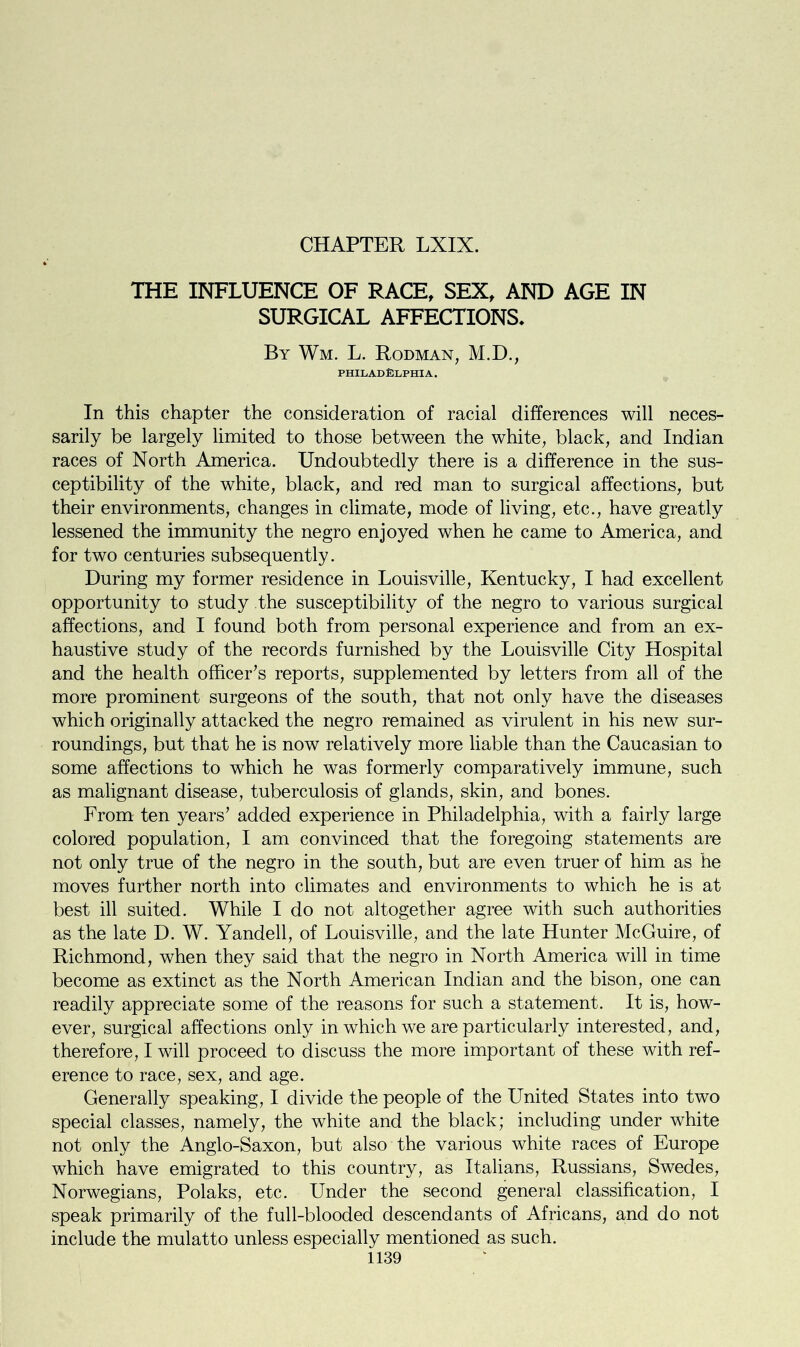 CHAPTER LXIX. THE INFLUENCE OF RACE, SEX, AND AGE IN SURGICAL AFFECTIONS. By Wm. L. Rodman, M.D., PHILADELPHIA. In this chapter the consideration of racial differences will neces- sarily be largely limited to those between the white, black, and Indian races of North America. Undoubtedly there is a difference in the sus- ceptibility of the white, black, and red man to surgical affections, but their environments, changes in climate, mode of living, etc., have greatly lessened the immunity the negro enjoyed when he came to America, and for two centuries subsequently. During my former residence in Louisville, Kentucky, I had excellent opportunity to study the susceptibility of the negro to various surgical affections, and I found both from personal experience and from an ex- haustive study of the records furnished by the Louisville City Hospital and the health officer’s reports, supplemented by letters from all of the more prominent surgeons of the south, that not only have the diseases which originally attacked the negro remained as virulent in his new sur- roundings, but that he is now relatively more liable than the Caucasian to some affections to which he was formerly comparatively immune, such as malignant disease, tuberculosis of glands, skin, and bones. From ten years’ added experience in Philadelphia, with a fairly large colored population, I am convinced that the foregoing statements are not only true of the negro in the south, but are even truer of him as he moves further north into climates and environments to which he is at best ill suited. While I do not altogether agree with such authorities as the late D. W. Yandell, of Louisville, and the late Hunter McGuire, of Richmond, when they said that the negro in North America will in time become as extinct as the North American Indian and the bison, one can readily appreciate some of the reasons for such a statement. It is, how- ever, surgical affections only in which we are particularly interested, and, therefore, I will proceed to discuss the more important of these with ref- erence to race, sex, and age. Generally speaking, I divide the people of the United States into two special classes, namely, the white and the black; including under white not only the Anglo-Saxon, but also the various white races of Europe which have emigrated to this country, as Italians, Russians, Swedes, Norwegians, Polaks, etc. Under the second general classification, I speak primarily of the full-blooded descendants of Africans, and do not include the mulatto unless especially mentioned as such.