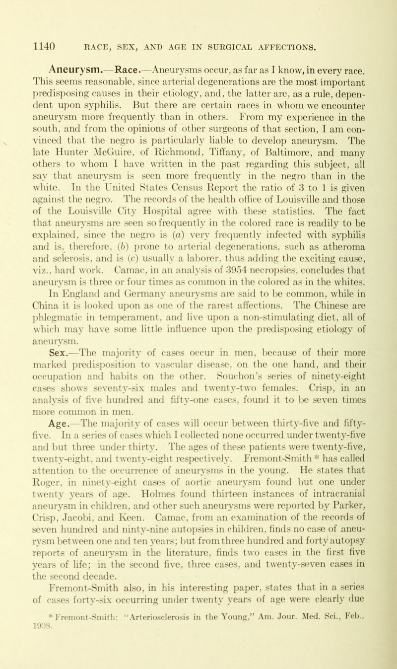 Aneurysm.—Race.—Aneurysms occur, as far as I know, in every race. This seems reasonable, since arterial degenerations are the most important predisposing causes in their etiology, and, the latter are, as a rule, depen- dent upon syphilis. But there are certain races in whom we encounter aneurysm more frequently than in others. From my experience in the south, and from the opinions of other surgeons of that section, I am con- vinced that the negro is particularly liable to develop aneurysm. The late blunter McGuire, of Richmond, Tiffany, of Baltimore, and many others to whom 1 have written in the past regarding this subject, all say that aneurysm is seen more frequently in the negro than in the white. In the United States Census Report the ratio of 3 to 1 is given against the negro. The records of the health office of Louisville and those of the Louisville City Hospital agree with these statistics. The fact that aneurysms are seen so frequently in the colored race is readily to be explained, since the negro is (a) very frequently infected with syphilis and is, therefore, (b) prone to arterial degenerations, such as atheroma and sclerosis, and is (c) usually a laborer, thus adding the exciting cause, viz., hard work. Camac, in an analysis of 3954 necropsies, concludes that aneurysm is three or four times as common in the colored as in the whites. In England and Germany aneurysms are said to be common, while in China it is looked upon as one of the rarest affections. The Chinese are phlegmatic in temperament, and live upon a non-stimulating diet, all of which may have some little influence upon the predisposing etiology of aneurysm. Sex.—The majority of cases occur in men, because of their more marked predisposition to vascular disease, on the one hand, and their occupation and habits on the other. Souchon’s series of ninety-eight cases shows seventy-six males and twenty-two females. Crisp, in an analysis of five hundred and fifty-one cases, found it to be seven times more common in men. Age.—The majority of cases will occur between thirty-five and fifty- five. In a series of cases which I collected none occurred under twenty-five and but three under thirty. The ages of these patients were twenty-five, twenty-eight, and twenty-eight respectively. Fremont-Smith * has called attention to the occurrence of aneurysms in the young. He states that Roger, in ninety-eight cases of aortic aneurysm found but one under twenty years of age. Holmes found thirteen instances of intracranial aneurysm in children, and other such aneurysms were reported by Parker, Crisp, Jacobi, and Keen. Camac, from an examination of the records of seven hundred and ninty-nine autopsies in children, finds no case of aneu- rysm between one and ten years; but from three hundred and forty autopsy reports of aneurysm in the literature, finds two cases in the first five years of life; in the second five, three cases, and twenty-seven cases in the second decade. Fremont-Smith also, in his interesting paper, states that in a series of cases forty-six occurring under twenty years of age were clearly due * Fremont-Smith: ‘Arteriosclerosis in tlie Young,” Am. Jour. Med. Sci., feb., 1908.