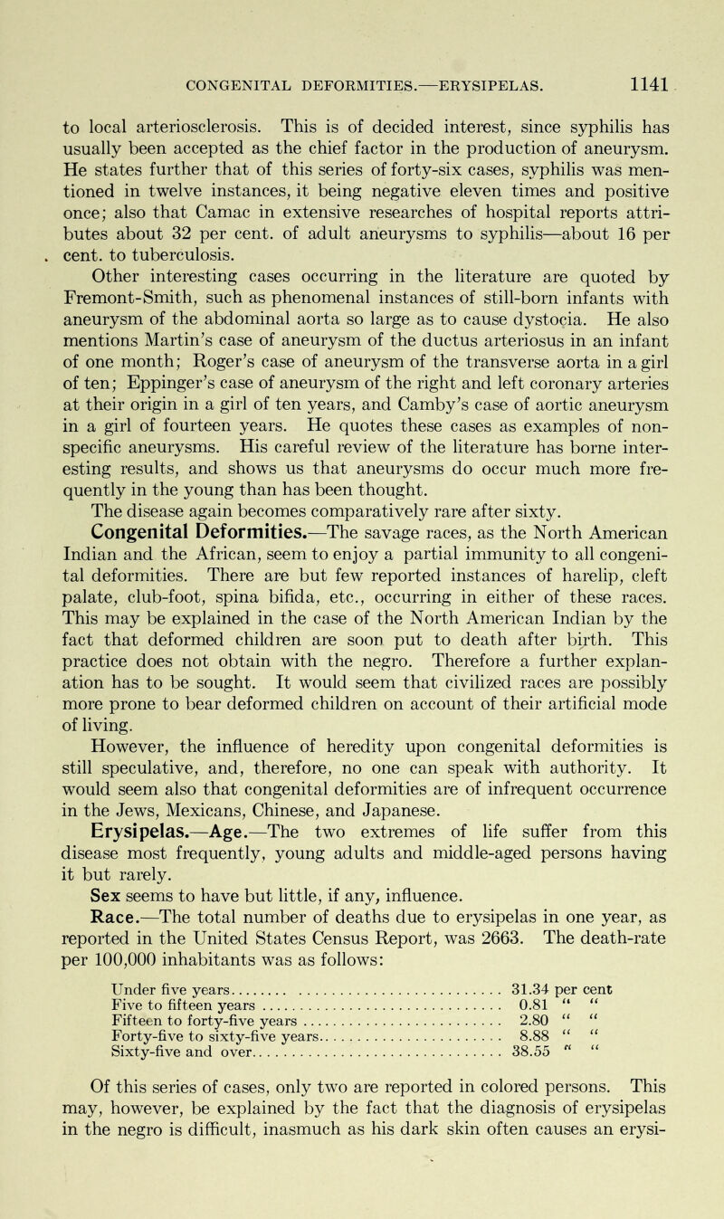 to local arteriosclerosis. This is of decided interest, since syphilis has usually been accepted as the chief factor in the production of aneurysm. He states further that of this series of forty-six cases, syphilis was men- tioned in twelve instances, it being negative eleven times and positive once; also that Camac in extensive researches of hospital reports attri- butes about 32 per cent, of adult aneurysms to syphilis—about 16 per . cent, to tuberculosis. Other interesting cases occurring in the literature are quoted by Fremont-Smith, such as phenomenal instances of still-born infants with aneurysm of the abdominal aorta so large as to cause dystocia. He also mentions Martin’s case of aneurysm of the ductus arteriosus in an infant of one month; Roger’s case of aneurysm of the transverse aorta in a girl of ten; Eppinger’s case of aneurysm of the right and left coronary arteries at their origin in a girl of ten years, and Camby’s case of aortic aneurysm in a girl of fourteen years. He quotes these cases as examples of non- specific aneurysms. His careful review of the literature has borne inter- esting results, and shows us that aneurysms do occur much more fre- quently in the young than has been thought. The disease again becomes comparatively rare after sixty. Congenital Deformities.—The savage races, as the North American Indian and the African, seem to enjoy a partial immunity to all congeni- tal deformities. There are but few reported instances of harelip, cleft palate, club-foot, spina bifida, etc., occurring in either of these races. This may be explained in the case of the North American Indian by the fact that deformed children are soon put to death after birth. This practice does not obtain with the negro. Therefore a further explan- ation has to be sought. It would seem that civilized races are possibly more prone to bear deformed children on account of their artificial mode of living. However, the influence of heredity upon congenital deformities is still speculative, and, therefore, no one can speak with authority. It would seem also that congenital deformities are of infrequent occurrence in the Jews, Mexicans, Chinese, and Japanese. Erysipelas.—Age.—The two extremes of life suffer from this disease most frequently, young adults and middle-aged persons having it but rarely. Sex seems to have but little, if any, influence. Race.—The total number of deaths due to erysipelas in one year, as reported in the United States Census Report, was 2663. The death-rate per 100,000 inhabitants was as follows: Under five years 31.34 per cent Five to fifteen years 0.81 “ “ Fifteen to forty-five years 2.80 “ “ Forty-five to sixty-five years 8.88 “ “ Sixty-five and over 38.55 Cl “ Of this series of cases, only two are reported in colored persons. This may, however, be explained by the fact that the diagnosis of erysipelas in the negro is difficult, inasmuch as his dark skin often causes an erysi-