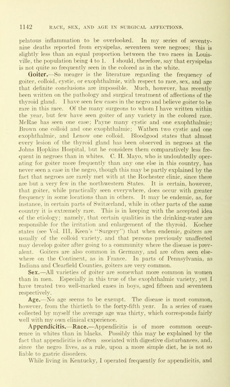 pelatous inflammation to be overlooked. In my series of seventy- nine deaths reported from erysipelas, seventeen were negroes; this is slightly less than an equal proportion between the two races in Louis- ville, the population being 4 to 1. I should, therefore, say that erysipelas is not quite so frequently seen in the colored as in the white. Goiter .—So meager is the literature regarding the frequency of goiter, colloid, cystic, or exophthalmic, with respect to race, sex, and age that definite conclusions are impossible. Much, however, has recently been written on the pathology and surgical treatment of affections of the thyroid gland. 1 have seen few cases in the negro and believe goiter to be rare in this race. Of the many surgeons to whom I have written within the year, but few have seen goiter of any variety in the colored race. McRae has seen one case; Payne many cystic and one exophthalmic; Brown one colloid and one exophthalmic; Wathen two cystic and one exophthalmic, and Lenow one colloid. Bloodgood states that almost every lesion of the thyroid gland has been observed in negroes at the Johns Hopkins Hospital, but he considers them comparatively less fre- quent in negroes than in whites. C. H. Mayo, who is undoubtedly oper- ating for goiter more frequently than any one else in this country, has never seen a case in the negro, though this may be partly explained by the fact that negroes are rarely met with at the Rochester clinic, since there are but a very few in the northwestern States. It is certain, however, that goiter, while practically seen everywhere, does occur with greater frequency in some locations than in others. It may be endemic, as, for instance, in certain parts of Switzerland, while in other parts of the same country it is extremely rare. This is in keeping with the accepted idea of the etiology; namely, that certain qualities in the drinking-water are responsible for the irritation and enlargement of the thyroid. Kocher states (see Yol. Ill, Keen’s “Surgery”) that when endemic, goiters are usually of the colloid variety, and that persons previously unaffected may develop goiter after going to a community where the disease is prev- alent. Goiters are also common in Germany, and are often seen else- where on the Continent, as in France. In parts of Pennsylvania, as Indiana and Clearfield Counties, goiters are very common. Sex.—All varieties of goiter are somewhat more common in women than in men. Especially in this true of the exophthalmic variety, yet I have treated two well-marked cases in boys, aged fifteen and seventeen respectively. Age.—No age seems to be exempt. The disease is most common, however, from the thirtieth to the forty-fifth year. In a series of cases collected by myself the average age was thirty, which corresponds fairly well with my own clinical experience. Appendicitis.—Race.—Appendicitis is of more common occur- rence in whites than in blacks. Possibly this may be explained by the fact that appendicitis is often ssociated with digestive disturbances, and, since the negro lives, as a rule, upon a more simple diet, he is not so liable to gastric disorders. While living in Kentucky, I operated frequently for appendicitis, and