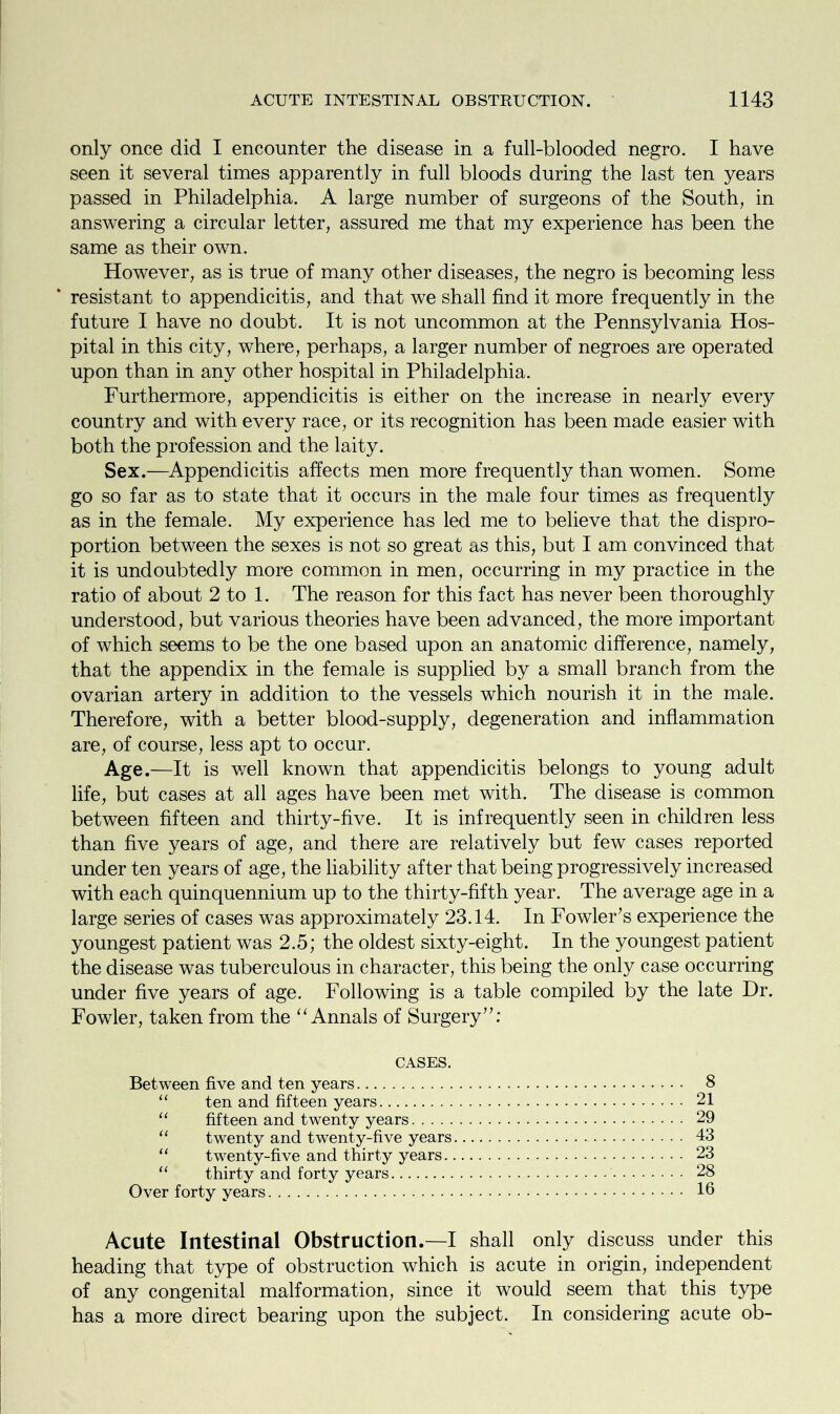 only once did I encounter the disease in a full-blooded negro. I have seen it several times apparently in full bloods during the last ten years passed in Philadelphia. A large number of surgeons of the South, in answering a circular letter, assured me that my experience has been the same as their own. However, as is true of many other diseases, the negro is becoming less resistant to appendicitis, and that we shall find it more frequently in the future I have no doubt. It is not uncommon at the Pennsylvania Hos- pital in this city, where, perhaps, a larger number of negroes are operated upon than in any other hospital in Philadelphia. Furthermore, appendicitis is either on the increase in nearly every country and with every race, or its recognition has been made easier with both the profession and the laity. Sex.—Appendicitis affects men more frequently than women. Some go so far as to state that it occurs in the male four times as frequently as in the female. My experience has led me to believe that the dispro- portion between the sexes is not so great as this, but I am convinced that it is undoubtedly more common in men, occurring in my practice in the ratio of about 2 to 1. The reason for this fact has never been thoroughly understood, but various theories have been advanced, the more important of which seems to be the one based upon an anatomic difference, namely, that the appendix in the female is supplied by a small branch from the ovarian artery in addition to the vessels which nourish it in the male. Therefore, with a better blood-supply, degeneration and inflammation are, of course, less apt to occur. Age.—It is well known that appendicitis belongs to young adult life, but cases at all ages have been met with. The disease is common between fifteen and thirty-five. It is infrequently seen in children less than five years of age, and there are relatively but few cases reported under ten years of age, the liability after that being progressively increased with each quinquennium up to the thirty-fifth year. The average age in a large series of cases was approximately 23.14. In Fowler’s experience the youngest patient was 2.5; the oldest sixty-eight. In the youngest patient the disease was tuberculous in character, this being the only case occurring under five years of age. Following is a table compiled by the late Dr. Fowler, taken from the “ Annals of Surgery”: CASES. Between five and ten years 8 “ ten and fifteen years 21 fifteen and twenty years 29 “ twenty and twenty-five years 43 u twenty-five and thirty years 23 “ thirty and forty years 28 Over forty years 16 Acute Intestinal Obstruction.—I shall only discuss under this heading that type of obstruction which is acute in origin, independent of any congenital malformation, since it would seem that this type has a more direct bearing upon the subject. In considering acute ob-