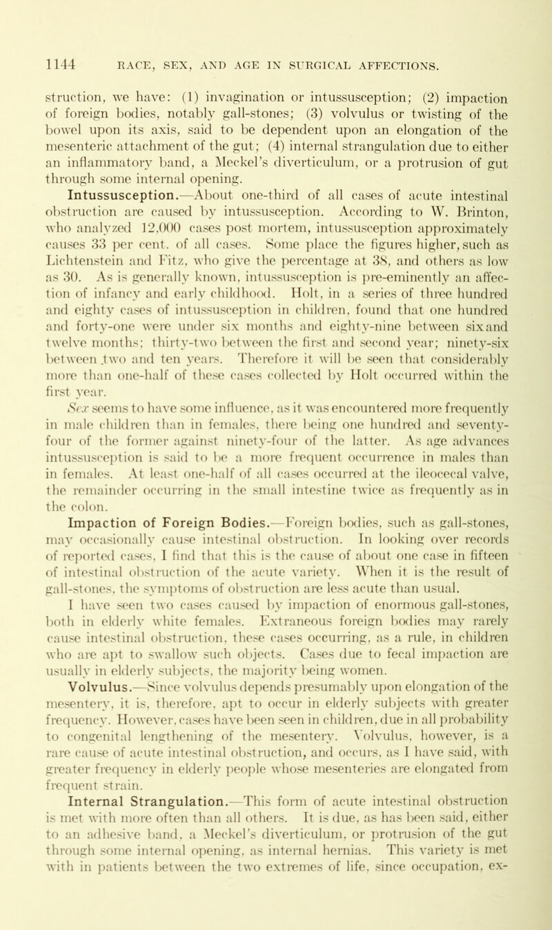 struction, we have: (1) invagination or intussusception; (2) impaction of foreign bodies, notably gall-stones; (3) volvulus or twisting of the bowel upon its axis, said to be dependent upon an elongation of the mesenteric attachment of the gut; (4) internal strangulation due to either an inflammatory band, a Meckel’s diverticulum, or a protrusion of gut through some internal opening. Intussusception.—About one-third of all cases of acute intestinal obstruction are caused by intussusception. According to W. Brinton, who analyzed 12,000 cases post mortem, intussusception approximately causes 33 per cent, of all cases. Some place the figures higher, such as Lichtenstein and Fitz, who give the percentage at 38, and others as low as 30. As is generally known, intussusception is pre-eminently an affec- tion of infancy and early childhood. Holt, in a series of three hundred and eighty cases of intussusception in children, found that one hundred and forty-one were under six months and eighty-nine bet ween six and twelve months; thirty-two between the first and second year; ninety-six between .two and ten years. Therefore it will be seen that considerably more than one-half of these cases collected by Holt occurred within the first year. Sex seems to have some influence, as it was encountered more frequently in male children than in females, there being one hundred and seventy- four of the former against ninety-four of the latter. As age advances intussusception is said to be a more frequent occurrence in males than in females. At least one-half of all cases occurred at the ileocecal valve, the remainder occurring in the small intestine twice as frequently as in the colon. Impaction of Foreign Bodies.—Foreign bodies, such as gall-stones, may occasionally cause intestinal obstruction. In looking over records of reported cases, I find that this is the cause of about one case in fifteen of intestinal obstruction of the acute variety. When it is the result of gall-stones, the symptoms of obstruction are less acute than usual. I have seen two cases caused by impaction of enormous gall-stones, both in elderly white females. Extraneous foreign bodies may rarely cause intestinal obstruction, these cases occurring, as a rule, in children who are apt to swallow such objects. Cases due to fecal impaction are usually in elderly subjects, the majority being women. Volvulus.—Since volvulus depends presumably upon elongation of the mesentery, it is, therefore, apt to occur in elderly subjects with greater frequency. However, cases have been seen in children, due in all probability to congenital lengthening of the mesentery. Volvulus, however, is a rare cause of acute intestinal obstruction, and occurs, as 1 have said, with greater frequency in elderly people whose mesenteries are elongated from frequent strain. Internal Strangulation.—This form of acute intestinal obstruction is met with more often than all others. It is due, as has been said, either to an adhesive band, a Meckel’s diverticulum, or protrusion of the gut through some internal opening, as internal hernias. This variety is met with in patients between the two extremes of life, since occupation, ex-