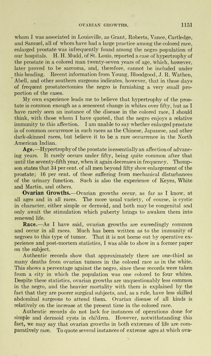 whom I was associated in Louisville, as Grant, Roberts, Vance, Cartledge, and Samuel, all of whom have had a large practice among the colored race, enlarged prostate was infrequently found among the negro population of our hospitals. H. H. Mudd, of St. Louis, reported a case of hypertrophy of the prostate in a colored man twenty-seven years of age, which, however, later proved to be sarcoma, and, therefore, cannot be included under this heading. Recent information from Young, Bloodgood, J. R. Wathen, Abell, and other southern surgeons indicates, however, that in these days of frequent prostatectomies the negro is furnishing a very small pro- portion of the cases. My own experience leads me to believe that hypertrophy of the pros- tate is common enough as a senescent change in whites over fifty, but as I have rarely seen an instance of the disease in the colored race, I should think, with those whom I have quoted, that the negro enjoys a relative immunity to this affection. I am unable to say whether enlarged prostate is of common occurrence in such races as the Chinese, Japanese, and other dark-skinned races, but believe it to be a rare occurrence in the North American Indian. Age.—Hypertrophy of the prostate is essentially an affection of advanc- ing years. It rarely occurs under fifty, being quite common after that until the seventy-fifth year, when it again decreases in frequency. Thomp- son states that 34 per cent, of all men beyond fifty show enlargement of the prostate; 16 per cent, of these suffering from mechanical disturbances of the urinary function. Such is also the experience of Keyes, White and Martin, and others. Ovarian Growths.—Ovarian growths occur, as far as I know, at all ages and in all races. The more usual variety, of course, is cystic in character, either simple or dermoid, and both maybe congenital and only await the stimulation which puberty brings to awaken them into renewed life. Race.—As I have said, ovarian growths are exceedingly common and occur in all races. Much has been written as to the immunity of negroes to this type of tumor. That it is not borne out by operative ex- perience and post-mortem statistics, I was able to show in a former paper on the subject. Authentic records show that approximately there are one-third as many deaths from ovarian tumors in the colored race as in the white. This shows a percentage against the negro, since these records were taken from a city in which the population was one colored to four whites. Despite these statistics, ovarian growths are unquestionably less common in the negro, and the heavier mortality with them is explained by the fact that they are poorer surgical subjects, and, as a rule, have less skilled abdominal surgeons to attend them. Ovarian disease of all kinds is relatively on the increase at the present time in the colored race. Authentic records do not lack for instances of operations done for simple and dermoid cysts in children. However, notwithstanding this fact, we may say that ovarian growths in both extremes of life are com- paratively rare. To quote several instances of extreme ages at which ova-