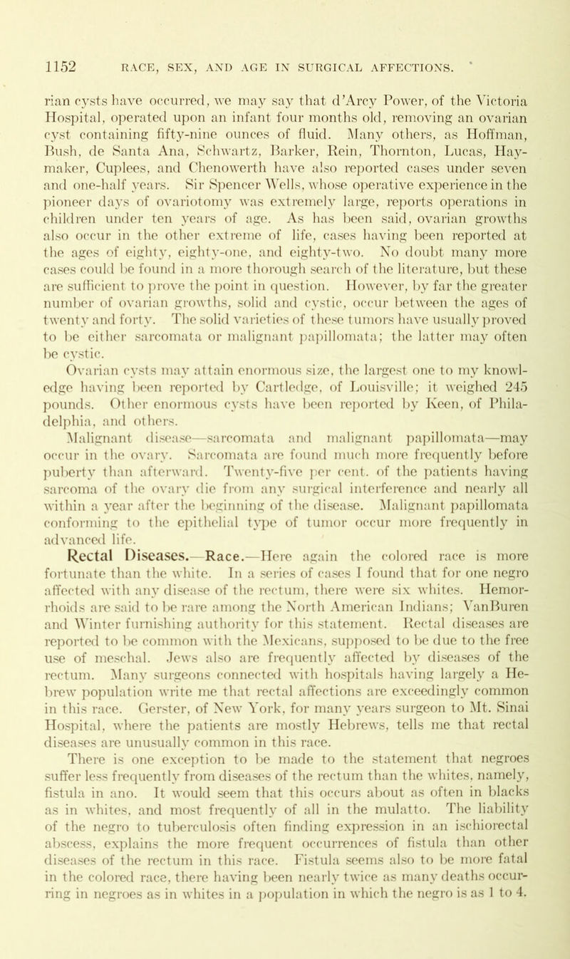 rian cysts have occurred, we may say that d’Arcy Power, of the Victoria Hospital, operated upon an infant four months old, removing an ovarian cyst containing fifty-nine ounces of fluid. Many others, as Hoffman, Bush, de Santa Ana, Schwartz, Barker, Rein, Thornton, Lucas, Hay- maker, Cuplees, and Chenowerth have also reported cases under seven and one-half years. Sir Spencer Wells, whose operative experience in the pioneer days of ovariotomy was extremely large, reports operations in children under ten years of age. As has been said, ovarian growths also occur in the other extreme of life, cases having been reported at the ages of eighty, eighty-one, and eighty-two. No doubt many more cases could be found in a more thorough search of the literature, but these are sufficient to prove the point in question. However, by far the greater number of ovarian growths, solid and cystic, occur between the ages of twenty and forty. The solid varieties of these tumors have usually proved to be either sarcomata or malignant papillomata; the latter may often be cystic. Ovarian cysts may attain enormous size, the largest one to my knowl- edge having been reported by Cartledge, of Louisville; it weighed 245 pounds. Other enormous cysts have been reported by Keen, of Phila- delphia, and others. Malignant disease—sarcomata and malignant papillomata—may occur in the ovary. Sarcomata are found much more frequently before puberty than afterward. Twenty-five per cent, of the patients having sarcoma of the ovary die from any surgical interference and nearly all within a year after the beginning of the disease. Malignant papillomata conforming to the epithelial type of tumor occur more frequently in advanced life. Rectal Diseases.— Race.—Here again the colored race is more fortunate than the white. In a series of cases I found that for one negro affected with any disease of the rectum, there were six whites. Hemor- rhoids are said to be rare among the North American Indians; VanBuren and Winter furnishing authority for this statement. Rectal diseases are reported to be common with the Mexicans, supposed to be due to the free use of meschal. Jews also are frequently affected by diseases of the rectum. Many surgeons connected with hospitals having largely a He- brew population write me that rectal affections are exceedingly common in this race. Gerster, of New York, for many years surgeon to Mt. Sinai Hospital, where the patients are mostly Hebrews, tells me that rectal diseases are unusually common in this race. There is one exception to be made to the statement that negroes suffer less frequently from diseases of the rectum than the whites, namely, fistula in ano. It would seem that this occurs about as often in blacks as in whites, and most frequently of all in the mulatto. The liability of the negro to tuberculosis often finding expression in an ischiorectal abscess, explains the more frequent occurrences of fistula than other diseases of the rectum in this race. Fistula seems also to be more fatal in the colored race, there having been nearly twice as many deaths occur- ring in negroes as in whites in a population in which the negro is as 1 to 4.