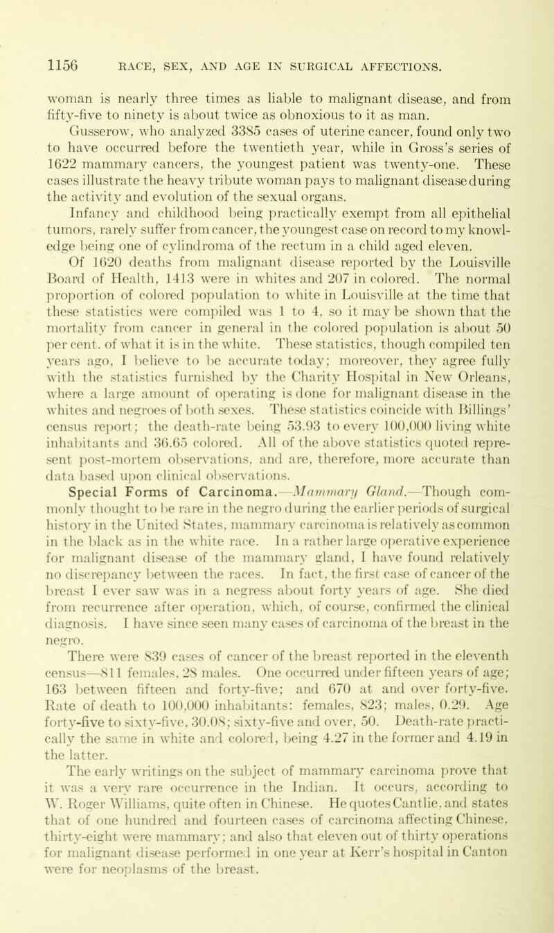 woman is nearly three times as liable to malignant disease, and from fifty-five to ninety is about twice as obnoxious to it as man. Gusserow, who analyzed 3385 cases of uterine cancer, found only two to have occurred before the twentieth year, while in Gross’s series of 1622 mammary cancers, the youngest patient was twenty-one. These cases illustrate the heavy tribute woman pays to malignant disease during the activity and evolution of the sexual organs. Infancy and childhood being practically exempt from all epithelial tumors, rarely suffer from cancer, the youngest case on record to my knowl- edge being one of cylindroma of the rectum in a child aged eleven. Of 1620 deaths from malignant disease reported by the Louisville Board of Health, 1413 were in whites and 207 in colored. The normal proportion of colored population to white in Louisville at the time that these statistics were compiled was 1 to 4. so it may be shown that the mortality from cancer in general in the colored population is about 50 per cent, of what it is in the white. These statistics, though compiled ten years ago, I believe to be accurate today; moreover, they agree fully with the statistics furnished by the Charity Hospital in New Orleans, where a large amount of operating is done for malignant disease in the whites and negroes of both sexes. These statistics coincide with Billings’ census report; the death-rate being 53.93 to every 100,000 living white inhabitants and 36.65 colored. All of the above statistics quoted repre- sent post-mortem observations, and are, therefore, more accurate than data based upon clinical observations. Special Forms of Carcinoma.—Mammary Gland.—Though com- monly thought to be rare in the negro during the earlier periods of surgical history in the United States, mammary carcinoma is relatively as common in the black as in the white race. In a rather large operative experience for malignant disease of the mammary gland, I have found relatively no discrepancy between the races. In fact, the first case of cancer of the breast I ever saw was in a negress about forty years of age. She died from recurrence after operation, which, of course, confirmed the clinical diagnosis. I have since seen many cases of carcinoma of the breast in the negro. There were 839 cases of cancer of the breast reported in the eleventh census—SI 1 females, 28 males. One occurred under fifteen years of age; 163 between fifteen and forty-five; and 670 at and over forty-five. Rate of death to 100,000 inhabitants: females, 823; males, 0.29. Age forty-five to sixty-five, 30.08; sixtv-five and over, 50. Death-rate practi- cally the same in white and colored, being 4.27 in the former and 4.19 in the latter. The early writings on the subject of mammary carcinoma prove that it was a very rare occurrence in the Indian. It occurs, according to W. Roger Williams, quite often in Chinese. HequotesCantlie. and states that of one hundred and fourteen cases of carcinoma affecting Chinese, thirty-eight were mammary; and also that eleven out of thirty operations for malignant disease performed in one year at Kerr’s hospital in Canton were for neoplasms of the breast.