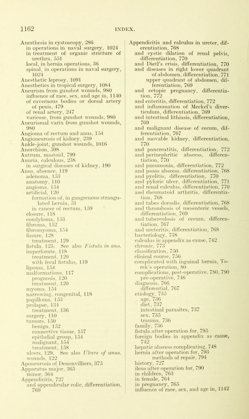 Anesthesia in cystoscopy, 286 in operations in naval surgery, 1024 in treatment of organic stricture of urethra, 551 local, in hernia operations, 36 spinal, in operations in naval surgery, 1024 Anesthetic leprosy, 1091 Anesthetics in tropical surgery, 1084 Aneurism from gunshot wounds, 980 influence of race, sex, and age in, 1140 of cavernous bodies or dorsal artery of penis, 479 of renal artery, 247 varicose, from gunshot wounds, 980 Aneurismal varix from gunshot wounds, 9S0 Angioma of rectum and anus, 154 Angioneurosis of kidney, 239 Ankle-joint, gunshot wounds, 1016 Anorchism, 598 Antrum, mastoid, 799 Anuria, calculous, 238 in surgical diseases of kidney, 190 Anus, absence, 119 adenoma, 153 anatomy, 110 angioma, 154 artificial, 120 formation of, in gangrenous strangu- lated hernia, 51 in cancer of rectum, 159 closure, 118 condyloma, 153 fibroma, 152 fibromyoma, 154 fissure, 128 treatment, 129 fistula, 125. See also Fistula in ano. imperforate, 118 treatment, 120 with fecal fistulas, 119 lipoma, 154 malformations, 117 prognosis, 120 treatment, 120 myoma, 154 narrowing, congenital, 118 papilloma, 153 prolapse, 134 treatment, 136 surgery, 110 tumors, 150 benign, 152 connective tissue. 157 epithelial group. 154 malignant, 154 treatment, 158 ulcers, 129. See also Ulcers of anus. wounds, 122 Aponeurosis of Denonvilliers, 375 Apparatus major, 365 minor, 364 Appendicitis, 727 and appendicular colic, differentiation, 769 Appendicitis and calculus in ureter, dif- erentiation, 768 and cystic dilation of renal pelvis, differentiation, 770 and Dietl’s crisis, differentiation, 770 and diseases in right lower quadrant of abdomen, differentiation, 771 upper quadrant of abdomen, dif- ferentiation, 769 and ectopic pregnancy, differentia- tion, 772 and enteritis, differentiation, 772 and inflammation of Meckel’s diver- ticulum, differentiation, 769 and intestinal lithiasis, differentiation, 769 and malignant disease of cecum, dif- ferentiation, 767 and movable kidney, differentiation, 770 and pancreatitis, differentiation, 772 and perinephritic abscess, differen- tiation, 770 and pneumonia, differentiation, 772 and psoas abscess, differentiation, 768 and pyelitis, differentiation, 770 and pyloric ulcer, differentiation, 771 and renal calculus, differentiation, 770 and rheumatoid arthritis, differentia- tion, 768 and tabes dorsalis, differentiation, 768 and thrombosis of mesenteric vessels, differentiation, 769 and tuberculosis of cecum, differen- tiation, 767 and ureteritis, differentiation, 768 bacteriology, 738 calculus in appendix as cause, 742 chronic, 773 classification. 750 clinical course, 756 complicated with inguinal hernia, To- rek’s operation, 80 complications, post-operative, 780, 790 pre-operative, 746 diagnosis, 766 differential, 767 etiology, 735 age, 736 diet, 737 intestinal parasites, 737 sex, 735 trauma, 736 family, 736 fistula after operation for, 795 foreign bodies in appendix as cause, 742 hepatic abscess complicating, 748 hernia after operation for, 793 methods of repair, 794 history, 727 ileus after operation for, 790 in children, 763 in female, 764 in pregnancy, 765 influence of race, sex, and age in, 1142