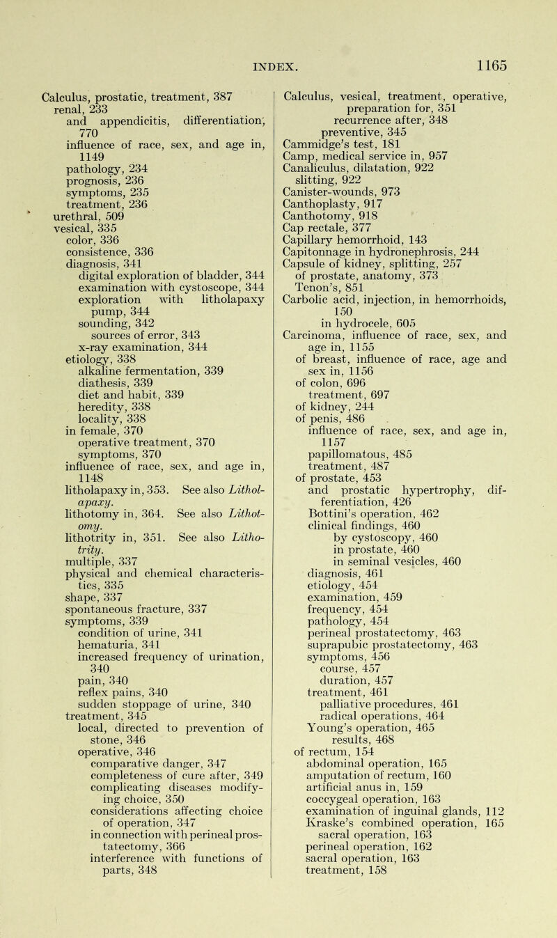 Calculus, prostatic, treatment, 387 renal, 233 and appendicitis, differentiation; 770 influence of race, sex, and age in, 1149 pathology, 234 prognosis, 236 symptoms, 235 treatment, 236 urethral, 509 vesical, 335 color, 336 consistence, 336 diagnosis, 341 digital exploration of bladder, 344 examination with cystoscope, 344 exploration with litholapaxy pump, 344 sounding, 342 sources of error, 343 x-ray examination, 344 etiology, 338 alkaline fermentation, 339 diathesis, 339 diet and habit, 339 heredity, 338 locality, 338 in female, 370 operative treatment, 370 symptoms, 370 influence of race, sex, and age in, 1148 litholapaxy in, 353. See also Lithol- apaxy. lithotomy in, 364. See also Lithot- omy. lithotrity in, 351. See also Litho- trity. multiple, 337 physical and chemical characteris- tics, 335 shape, 337 spontaneous fracture, 337 symptoms, 339 condition of urine, 341 hematuria, 341 increased frequency of urination, 340 pain, 340 reflex pains, 340 sudden stoppage of urine, 340 treatment, 345 local, directed to prevention of stone, 346 operative, 346 comparative danger, 347 completeness of cure after, 349 complicating diseases modify- ing choice, 350 considerations affecting choice of operation, 347 in connection with perineal pros- tatectomy, 366 interference with functions of Calculus, vesical, treatment, operative, preparation for, 351 recurrence after, 348 preventive, 345 Cammidge’s test, 181 Camp, medical service in, 957 Canaliculus, dilatation, 922 slitting, 922 Canister-wounds, 973 Canthoplasty, 917 Canthotomy, 918 Cap rectale, 377 Capillary hemorrhoid, 143 Capitonnage in hydronephrosis, 244 Capsule of kidney, splitting, 257 of prostate, anatomy, 373 Tenon’s, 851 Carbolic acid, injection, in hemorrhoids, 150 in hydrocele, 605 Carcinoma, influence of race, sex, and age in, 1155 of breast, influence of race, age and sex in, 1156 of colon, 696 treatment, 697 of kidney, 244 of penis, 486 influence of race, sex, and age in, 1157 papillomatous, 485 treatment, 487 of prostate, 453 and prostatic hypertrophy, dif- ferentiation, 426 Bottini’s operation, 462 clinical findings, 460 by cystoscopy, 460 in prostate, 460 in seminal vesicles, 460 diagnosis, 461 etiology, 454 examination, 459 frequency, 454 pathology, 454 perineal prostatectomy, 463 suprapubic prostatectomy, 463 symptoms, 456 course, 457 duration, 457 treatment, 461 palliative procedures, 461 radical operations, 464 Young’s operation, 465 results, 468 of rectum, 154 abdominal operation, 165 amputation of rectum, 160 artificial anus in, 159 coccygeal operation, 163 examination of inguinal glands, 112 Kraske’s combined operation, 165 sacral operation, 163 perineal operation, 162 sacral operation, 163