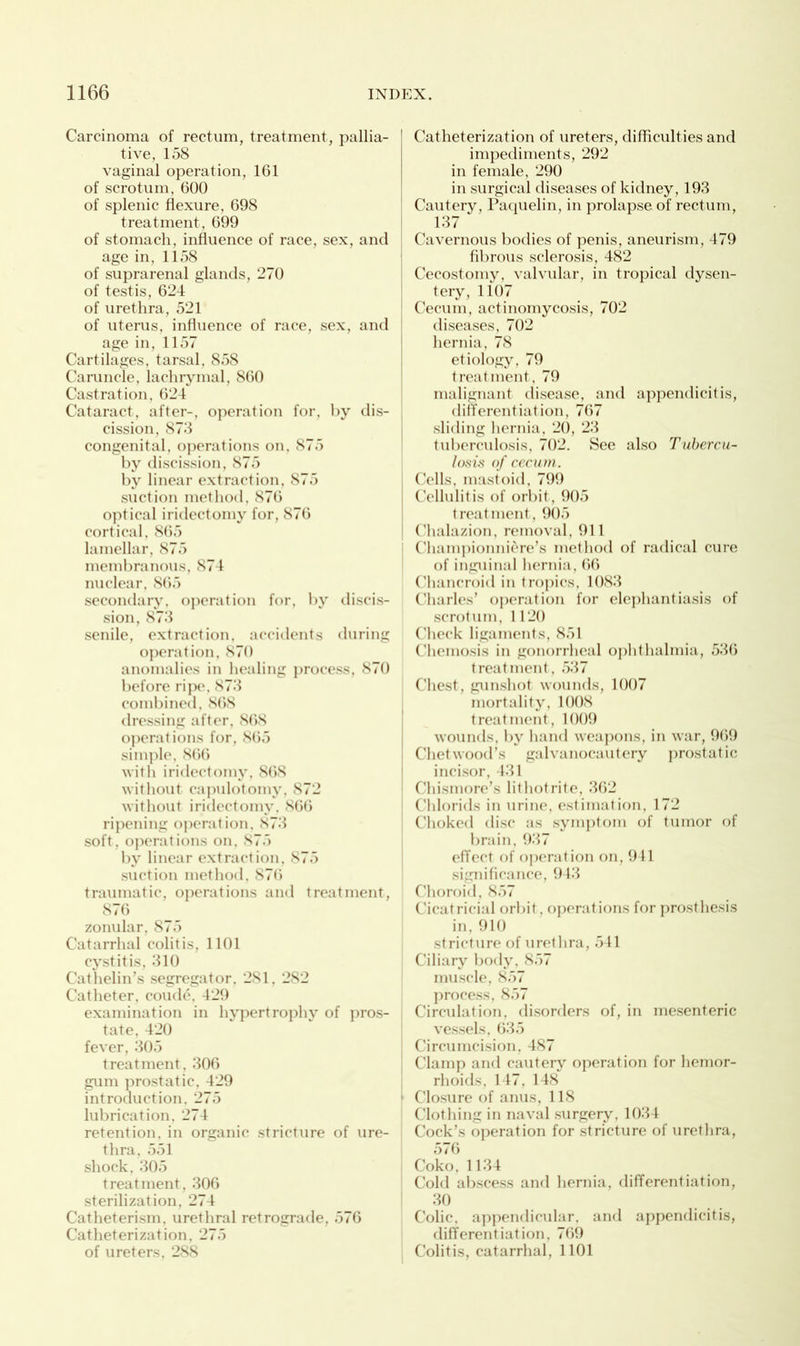 Carcinoma of rectum, treatment, pallia- tive, 158 vaginal operation, 161 of scrotum, 600 of splenic flexure, 698 treatment, 699 of stomach, influence of race, sex, and age in, 1158 of suprarenal glands, 270 of testis, 624 of urethra, 521 of uterus, influence of race, sex, and age in, 1157 Cartilages, tarsal, 858 Caruncle, lachrymal, 860 Castration, 624 Cataract, after-, operation for, by dis- cission, 878 congenital, operations on, 875 by discission, 875 by linear extraction, S75 suction method, 876 optical iridectomy for, 876 cortical, 865 lamellar, 875 membranous, 874 nuclear, 865 secondary, operation for, by discis- sion, 873 senile, extraction, accidents during operation, 870 anomalies in healing process, 870 before ripe, 873 combined, 8(58 dressing after, 868 operations for, 865 simple, 866 with iridectomy, 868 without capulotomy, 872 without iridectomy, 866 ripening operation, 873 soft, operations on, 875 by linear extraction, 875 suction method, 876 traumatic, operations and treatment, 876 zonular, 875 Catarrhal colitis, 1101 cystitis, 310 Cathelin’s segregator. 281, 282 Catheter, coude, 429 examination in hypertrophy of pros- tate, 420 fever, 305 treatment, 306 gum prostatic, 429 introduction, 275 lubrication, 274 retention, in organic stricture of ure- thra, 551 shock, 305 treatment, 306 sterilization, 274 Catheterism, urethral retrograde, 576 Catheterization, 275 of ureters, 288 Catheterization of ureters, difficulties and impediments, 292 in female, 290 in surgical diseases of kidney, 193 Cautery, Paquelin, in prolapse of rectum, 137 Cavernous bodies of penis, aneurism, 479 fibrous sclerosis, 482 Cecostomy, valvular, in tropical dysen- tery, 1107 Cecum, actinomycosis, 702 diseases, 702 hernia, 78 etiology, 79 treatment, 79 malignant disease, and appendicitis, differentiation, 767 sliding hernia, 20, 23 tuberculosis, 702. See also Tubercu- losis of cecum . Cells, mastoid, 799 Cellulitis of orbit, 905 treatment, 905 Chalazion, removal, 911 : Championniere’s method of radical cure of inguinal hernia, 66 Chancroid in tropics, 1083 Charles’ operation for elephantiasis of scrotum, 1120 Check ligaments, 851 Chemosis in gonorrheal ophthalmia, 536 treatment, 537 Chest, gunshot wounds, 1007 mortality, 1008 treatment, 1009 wounds, by hand weapons, in war, 969 Chetwood’s galvanocautery prostatic incisor, 431 Chismore’s litliotrite, 362 Chlorals in urine, estimation, 172 Choked disc as symptom of tumor of brain, 937 effect of operation on, 941 significance, 943 Choroid, 857 Cicatricial orbit, operations for prosthesis in, 910 stricture of urethra, 541 Ciliary body, 857 muscle, 857 process, 857 Circulation, disorders of, in mesenteric vessels, 635 Circumcision, 487 Clamp and cautery operation for hemor- rhoids, 147, 148 ' Closure of anus, 118 Clothing in naval surgery, 1034 Cock’s operation for stricture of urethra, 576 Coko, 1134 Cold abscess and hernia, differentiation, 30 Colic, appendicular, and appendicitis, differentiation, 769 Colitis, catarrhal, 1101