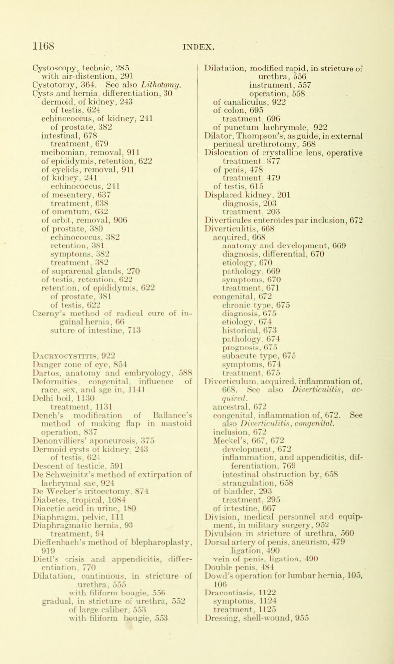 Cystoscopy, technic, 285 with air-distention, 291 Cystotomy, 364. See also Lithotomy. Cysts and hernia, differentiation, 30 dermoid, of kidney, 243 of testis, 624 echinococcus, of kidney, 241 of prostate, 382 intestinal, 678 treatment, 679 meibomian, removal, 911 of epididymis, retention, 622 of eyelids, removal, 911 of kidney, 241 echinococcus, 241 of mesentery, 637 treatment, 638 of omentum, 632 of orbit, removal, 906 of prostate, 380 echinococcus, 382 retention, 381 symptoms, 382 treatment, 382 of suprarenal glands, 270 of testis, retention, 622 retention, of epididymis, 622 of prostate, 381 of testis, 622 Czerny’s method of radical cure of in- guinal hernia, 66 suture of intestine, 713 Dacryocystitis, 922 Danger zone of eye, 854 Dartos, anatomy and embryology, 588 Deformities, congenital, influence of race, sex, and age in, 1141 Delhi boil, 1130 treatment, 1131 Dench’s modification of Ballance’s method of making flap in mastoid operation. 837 Denonvilliers’ aponeurosis, 375 Dermoid cysts of kidney, 243 of testis, 624 Descent of testicle, 591 De Schweinitz’s method of extirpation of lachrymal sac, 924 De Wecker’s iritoectomv, 874 Diabetes, tropical. 1084 Diacetic acid in urine, ISO Diaphragm, pelvic. 111 Diaphragmatic hernia, 93 treatment, 94 Dieffenbach’s method of blepharoplasty, 919 Dietl’s crisis and appendicitis, differ- entiation, 770 Dilatation, continuous, in stricture of urethra, 555 with filiform bougie, 556 gradual, in stricture of urethra, 552 of large caliber, 553 with filiform bougie, 553 Dilatation, modified rapid, in stricture of urethra, 556 instrument, 557 operation, 558 of canaliculus, 922 of colon, 695 treatment, 696 of punctum lachrymale, 922 Dilator, Thompson’s, as guide, in external perineal urethrotomy, 568 Dislocation of crystalline lens, operative treatment, 877 of penis, 478 treatment, 479 of testis, 615 Displaced kidney, 201 diagnosis, 203 treatment, 203 Diverticules enteroides par inclusion, 672 Diverticulitis, 668 acquired, 668 anatomy and development, 669 diagnosis, differential, 670 etiology, 670 pathology, 669 symptoms, 670 treatment, 671 congenital, 672 chronic type, 675 diagnosis, 675 etiology, 674 historical, 673 pathology, 674 prognosis, 675 subacute type, 675 symptoms, 674 treatment, 675 Diverticulum, acquired, inflammation of, 668. See also Diverticulitis, ac- quired. ancestral, 672 congenital, inflammation of, 672. See also Diverticulitis, congenital. inclusion, 672 Meckel’s, 667, 672 development, 672 inflammation, and appendicitis, dif- ferentiation, 769 intestinal obstruction by, 658 strangulation, 658 of bladder, 293 treatment, 295 of intestine, 667 Division, medical personnel and equip- ment, in military surgery, 952 Divulsion in stricture of urethra, 560 Dorsal artery of penis, aneurism, 479 ligation, 490 vein of penis, ligation, 490 Double penis, 484 Dowd’s operation for lumbar hernia, 105, 106 Dracontiasis, 1122 symptoms. 1124 treatment, 1125 Dressing, shell-wound, 955