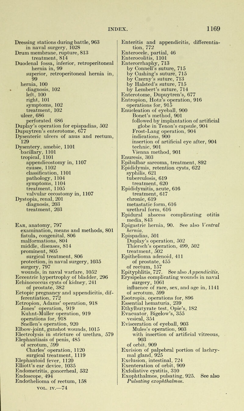 Dressing stations during battle, 963 in naval surgery, 1028 Drum membrane, rupture, 813 treatment, 814 Duodenal fossa, inferior, retroperitoneal hernia in, 99 superior, retroperitoneal hernia in, 99 hernia, 100 diagnosis, 102 left, 100 right, 101 symptoms, 102 treatment, 102 ulcer, 686 perforated 686 Duplay’s operation for epispadias, 502 Dupuytren’s enterotome, 677 Dysenteric ulcers of anus and rectum, 129 Dysentery, amebic, 1101 bacillary, 1101 tropical, 1101 appendicostomy in, 1107 causes, 1102 classification, 1101 pathology, 1104 symptoms, 1104 treatment, 1105 valvular cecostomy in, 1107 Dystopia, renal, 201 diagnosis, 203 treatment, 203 Ear, anatomy, 797 examination, means and methods, 801 fistula, congenital, 806 malformations, 804 middle, diseases, 814 prominent, 805 surgical treatment, 806 protection, in naval surgery, 1035 surgery, 797 wounds, in naval warfare, 1052 Eccentric hypertrophy of bladder, 296 Echinococcus cysts of kidney, 241 of prostate, 382 Ectopic pregnancy and appendicitis, dif- ferentiation, 772 Ectropion, Adams’ operation, 918 Jones’ operation, 919 Kuhnt-Miiller operation, 919 operations for, 918 Snellen’s operation, 920 Elbow-joint, gunshot wounds, 1015 Electrolysis in stricture of urethra, 579 Elephantiasis of penis, 485 of scrotum, 599 Charles’ operation, 1120 surgical treatment, 1119 Elephantoid fever, 1120 Elliott’s ear device, 1035 Endometritis, gonorrheal, 532 Endoscope, 494 Endothelioma of rectum, 158 vol. iv.—74 Enteritis and appendicitis, differentia- tion, 772 Enterocele, partial, 46 Enterocolitis, 1101 Enterorrhaphy, 713 by Connell’s suture, 715 by Cushing’s suture, 715 by Czerny’s suture, 713 by Halsted’s suture, 715 by Lembert’s suture, 714 Enterotome, Dupuytren’s, 677 Entropion, Hotz’s operation, 916 operations for, 915 Enucleation of eyeball, 900 Bonet’s method, 901 followed by implantation of artificial globe in Tenon’s capsule, 904 Frost-Lang operation, 904 indications, 900 insertion of artificial eye after, 904 technic, 901 Vienna method, 901 Enuresis, 303 Epibulbar sarcoma, treatment, 892 Epididymis, retention cysts, 622 syphilis, 621 tuberculosis, 619 treatment, 620 Epididymitis, acute, 616 treatment, 617 chronic, 619 metastatic form, 616 urethral form, 616 Epidural abscess complicating otitis media, 843 Epigastric hernia, 90. See also Ventral hernia. Epispadias, 501 Duplay’s operation, 502 Thiersch’s operation, 499, 502 treatment, 502 Epithelioma adenoid, 411 of prostate, 455 of rectum, 157 Epityphlitis, 727. See also Appendicitis. Erysipelas complicating wounds in naval surgery, 1061 influence of race, sex, and age in, 1141 of scrotum, 599 Esotropia, operations for, 896 Essential hematuria, 239 Ethylbutyrate test, Opie’s, 182 Evacuator, Bigelow’s, 355 vesical, 354 Evisceration of eyeball, 903 Mules’s operation, 903 with insertion of artificial vitreous, 903 of orbit, 909 Excision of palpebral portion of lachry- mal gland, 925 Exclusion, intestinal, 724 Exenteration of orbit, 909 Exfoliative cystitis, 310 Exophthalmos, pulsating, 925. See also Pulsating exophthalmos.