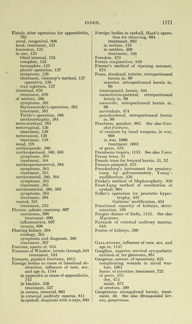 Fistula after operation for appendicitis, 795 aural, congenital, 806 fecal, treatment, 121 horseshoe, 125 in ano, 125 blind internal, 125 complete, 125 incomplete, 125 plastic operation, 127 symptoms, 126 treatment, Gersuny’s method, 127 operative, 126 wax injection, 127 intestinal, 676 treatment, 676 of urethra, 580 symptoms, 581 Szymanowski’s operation, 582 treatment, 581 Tuttle’s operation, 586 urethrorrhaphy, 581 recto-urethral, 383 rectovaginal, 126 treatment, 128 rectovesical, 126 treatment, 128 renal, 228 urethropenile, 580 urethroperineal, 580, 583 symptoms, 583 treatment, 584 urethroperineorectal, 584 symptoms, 585 treatment, 585 urethrorectal, 580, 584 symptoms, 585 treatment, 585 urethroscrotal, 580, 583 symptoms, 583 treatment, 584 vesical, 331 treatment, 332 Flexure, splenic, anatomy, 697 carcinoma, 698 treatment, 699 inflammation, 697 tumors, 698 Floating kidney, 204 etiology, 205 symptoms and diagnosis, 206 treatment, 207 Fontana, spaces of, 855 Foramen of Winslow, hernia through, 103 treatment, 104 Forearm, gunshot fractures, 1015 Foreign bodies as cause of intestinal ob- struction, influence of race, sex, and age in, 1144 in appendix as cause of appendicitis, 742 in bladder, 326 treatment, 327 in cornea, removal, 883 in external auditory meatus, 811 in eyeball, diagnosis with x-rays, 893 Foreign bodies in eyeball, Haab’s opera- tion for removing, 894 treatment, 892 in rectum, 123 in urethra, 509 treatment, 510 Foreskin, 473 Fornix conjunctive, 859 Forster’s method of ripening cataract, 873 Fossa, duodenal, inferior, retroperitoneal hernia in, 99 superior, retroperitoneal hernia in, 99 intersigmoid, hernia, 104 mesenteri co-parietal, retroperi toneal hernia in, 99 mesocolic, retroperitoneal hernia in, 99 navicularis, 474 paraduodenal, retroperitoneal hernia in, 99 Fractures, gunshot, 982. See also Gun- shot fractures. of cranium by hand weapons, in war, 968 in war, 1000 treatment, 1002 of penis, 478 Frambesia tropica, 1133. See also Yaws. Frame truss, 31 French truss for femoral hernia, 31, 32 Frenum prseputii, 473 Freudenberg’s instrument for prostato- tomy by galvanocautery, Young's modification, 430 Fricke’s method of blepharoplasty, 920 Frost-Lang method of enucleation of eyeball, 904 Fuller’s operation for prostatic hyper- trophy, 433 Guiteras’ modification, 434 Functional capacity of kidneys, deter- mination, 169 Fungus disease of India, 1125. See also Mycetoma. Furuncle of external auditory meatus, 810 Fusion of kidneys, 200 Gall-stones, influence of race, sex, and age in, 1147 Ganglion, superior cervical sympathetic excision of, for glaucoma, 881 Gangrene, anemic, of mesentery , 635 complicating wounds in naval war- fare, 1061 linear, of intestine, treatment, 722 of penis, 475 dry, 475 moist, 475 of scrotum, 599 Gangrenous strangulated hernia, treat- ment, 50. See also Strangulated her- nia, gangrenous.