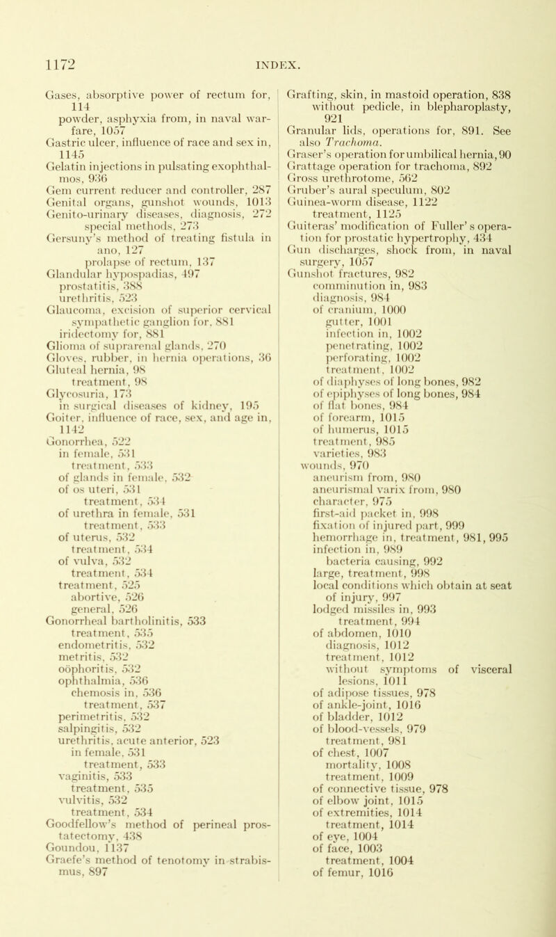 Gases, absorptive power of rectum for, 114 powder, asphyxia from, in naval war- fare, 1057 Gastric ulcer, influence of race and sex in, 1145 Gelatin injections in pulsating exophthal- mos, 936 Gem current reducer and controller, 287 Genital organs, gunshot wounds, 1013 Genito-urinary diseases, diagnosis, 272 special methods, 273 Gersuny’s method of treating fistula in ano, 127 prolapse of rectum, 137 Glandular hypospadias, 497 prostatitis, 388 urethritis, 523 Glaucoma, excision of superior cervical sympathetic ganglion for. 881 iridectomy for, 881 Glioma of suprarenal glands, 270 Gloves, rubber, in hernia operations, 36 Gluteal hernia, 98 treatment, 98 Glycosuria, 173 in surgical diseases of kidney, 195 Goiter, influence of race, sex, and age in, 1142 Gonorrhea, 522 in female, 531 treatment, 533 of glands in female. 532 of os uteri, 531 treatment, 534 of urethra in female, 531 treatment, 533 of uterus, 532 treatment, 534 of vulva, 532 treatment, 534 treatment, 525 abortive, 526 general, 526 Gonorrheal bartholinitis, 533 treatment, 535 endometritis, 532 metritis, 532 oophoritis, 532 ophthalmia, 536 chemosis in, 536 treatment, 537 perimetritis, 532 salpingitis, 532 urethritis, acute anterior, 523 in female, 531 treatment, 533 vaginitis, 533 treatment, 535 vulvitis, 532 treatment, 534 Goodfellow’s method of perineal pros- tatectomy, 438 Goundou, 1137 Graefe’s method of tenotomy in strabis- mus, 897 Grafting, skin, in mastoid operation, 838 without pedicle, in blepharoplasty, 921 Granular lids, operations for, 891. See also Trachoma. Graser’s operation for umbilical hernia, 90 Grattage operation for trachoma, 892 Gross urethrotome, 562 Gruber’s aural speculum, 802 Guinea-worm disease, 1122 treatment, 1125 Guiteras’ modification of Fuller’s opera- tion for prostatic hypertrophy, 434 Gun discharges, shock from, in naval surgery, 1057 Gunshot fractures, 982 comminution in, 983 diagnosis, 984 of cranium, 1000 gutter, 1001 infection in, 1002 penetrating, 1002 perforating, 1002 treatment, 1002 of diaphyses of long bones, 982 of epiphyses of long bones, 984 of flat bones, 984 of forearm, 1015 of humerus, 1015 treatment, 985 varieties, 983 wounds, 970 aneurism from, 980 aneurismal varix from, 980 character, 975 first-aid packet in, 998 fixation of injured part, 999 hemorrhage in, treatment, 981, 995 infection in, 989 bacteria causing, 992 large, treatment, 998 local conditions which obtain at seat of injury, 997 lodged missiles in, 993 treatment, 994 of abdomen, 1010 diagnosis, 1012 treatment, 1012 without symptoms of visceral lesions, 1011 of adipose tissues, 978 of ankle-joint, 1016 of bladder, 1012 of blood-vessels, 979 treatment, 981 of chest, 1007 mortality, 1008 treatment, 1009 of connective tissue, 978 of elbow joint, 1015 of extremities, 1014 treatment, 1014 of eye,1004 of face, 1003 treatment, 1004 of femur, 1016