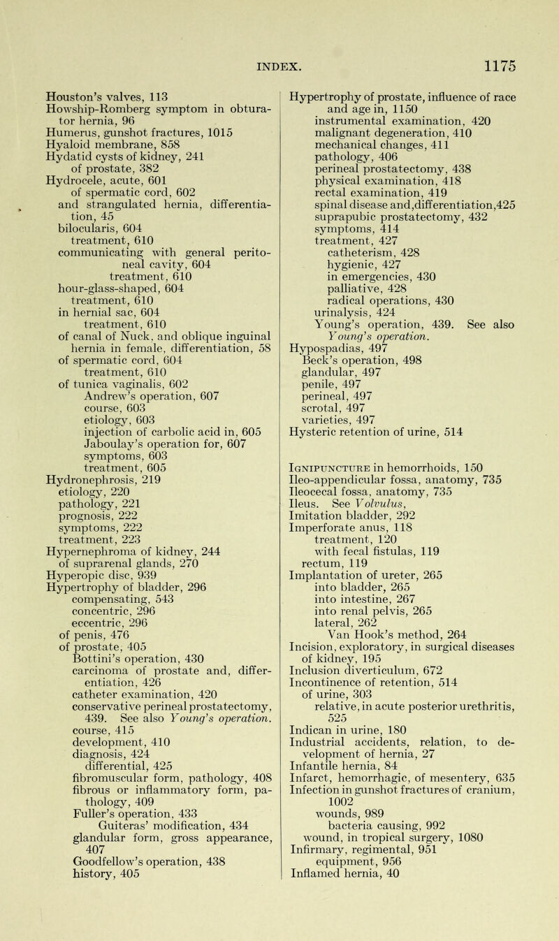 Houston’s valves, 113 Howship-Romberg symptom in obtura- tor hernia, 96 Humerus, gunshot fractures, 1015 Hyaloid membrane, 858 Hydatid cysts of kidney, 241 of prostate, 382 Hydrocele, acute, 601 of spermatic cord, 602 and strangulated hernia, differentia- tion, 45 bilocularis, 604 treatment, 610 communicating with general perito- neal cavity, 604 treatment, 610 hour-glass-shaped, 604 treatment, 610 in hernial sac, 604 treatment, 610 of canal of Nuck, and oblique inguinal hernia in female, differentiation, 58 of spermatic cord, 604 treatment, 610 of tunica vaginalis, 602 Andrew’s operation, 607 course, 603 etiology, 603 injection of carbolic acid in, 605 Jaboulay’s operation for, 607 symptoms, 603 treatment, 605 Hydronephrosis, 219 etiology, 220 pathology, 221 prognosis, 222 symptoms, 222 treatment, 223 Hypernephroma of kidney, 244 of suprarenal glands, 270 Hyperopic disc, 939 Hypertrophy of bladder, 296 compensating, 543 concentric, 296 eccentric, 296 of penis, 476 of prostate, 405 Bottini’s operation, 430 carcinoma of prostate and, differ- entiation, 426 catheter examination, 420 conservative perineal prostatectomy, 439. See also Young's operation. course, 415 development, 410 diagnosis, 424 differential, 425 fibromuscular form, pathology, 408 fibrous or inflammatory form, pa- thology, 409 Fuller’s operation, 433 Guiteras’ modification, 434 glandular form, gross appearance, 407 Goodfellow’s operation, 438 history, 405 Hypertrophy of prostate, influence of race and age in, 1150 instrumental examination, 420 malignant degeneration, 410 mechanical changes, 411 pathology, 406 perineal prostatectomy, 438 physical examination, 418 rectal examination, 419 spinal disease and,differentiation,425 suprapubic prostatectomy, 432 symptoms, 414 treatment, 427 catheterism, 428 hygienic, 427 in emergencies, 430 palliative, 428 radical operations, 430 urinalysis, 424 Young’s operation, 439. See also Young's operation. Hypospadias, 497 Beck’s operation, 498 glandular, 497 penile, 497 perineal, 497 scrotal, 497 varieties, 497 Hysteric retention of urine, 514 Ignipuncture in hemorrhoids, 150 Ileo-appendicular fossa, anatomy, 735 Ileocecal fossa, anatomy, 735 Ileus. See Volvulus, Imitation bladder, 292 Imperforate anus, 118 treatment, 120 with fecal fistulas, 119 rectum, 119 Implantation of ureter, 265 into bladder, 265 into intestine, 267 into renal pelvis, 265 lateral, 262 Van Hook’s method, 264 Incision, exploratory, in surgical diseases of kidney, 195 Inclusion diverticulum, 672 Incontinence of retention, 514 of urine, 303 relative, in acute posterior urethritis, 525 Indican in urine, 180 Industrial accidents, relation, to de- velopment of hernia, 27 Infantile hernia, 84 Infarct, hemorrhagic, of mesentery, 635 Infection in gunshot fractures of cranium, 1002 wounds, 989 bacteria causing, 992 wound, in tropical surgery, 1080 Infirmary, regimental, 951 equipment, 956 Inflamed hernia, 40