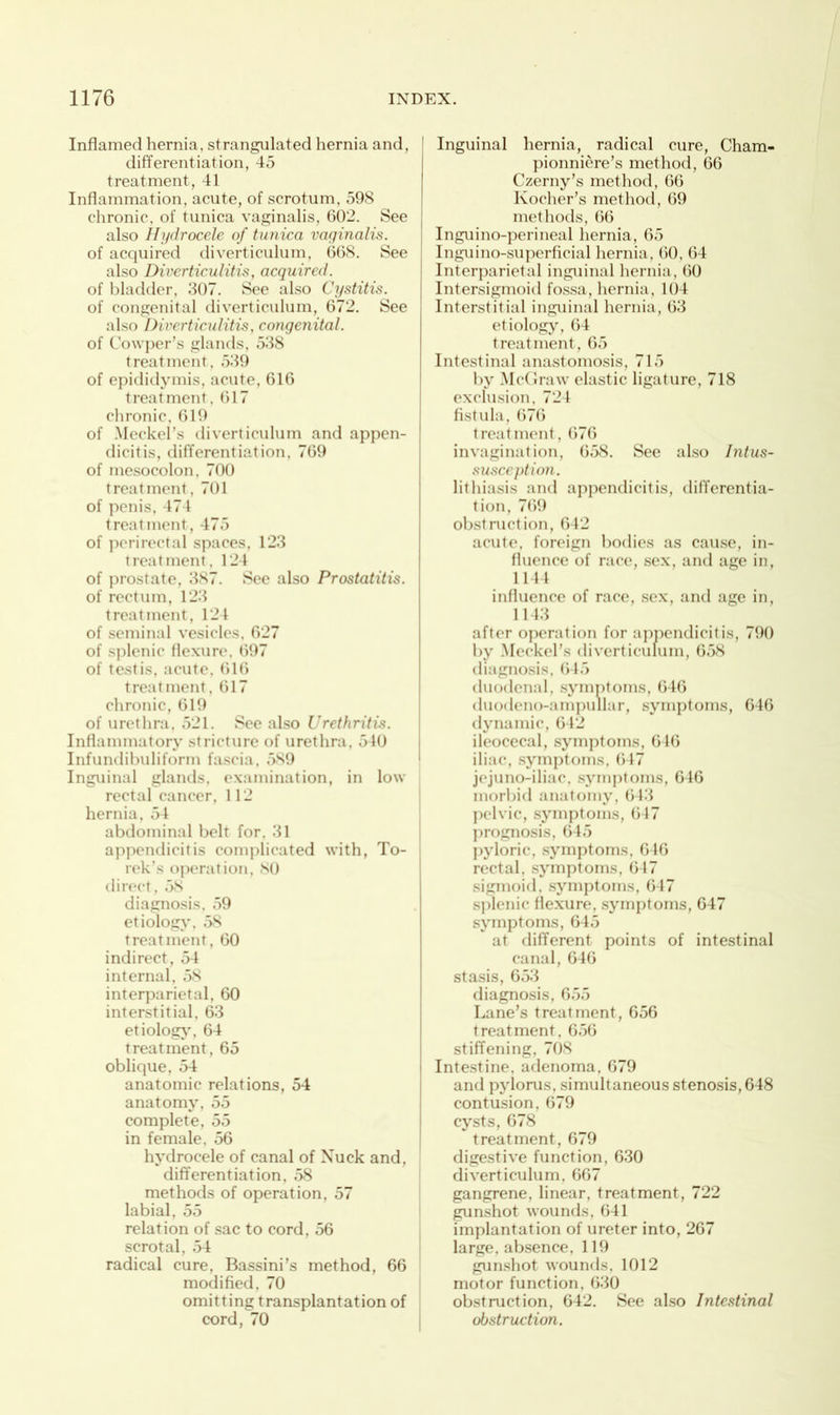 Inflamed hernia, strangulated hernia and, differentiation, 45 treatment, 41 Inflammation, acute, of scrotum, 598 chronic, of tunica vaginalis, 602. See also Hydrocele of tunica vaginalis. of acquired diverticulum, 668. See also Diverticulitis, acquired. of bladder, 307. See also Cystitis. of congenital diverticulum, 672. See also Diverticulitis, congenital. of Cowper’s glands, 538 treatment, 539 of epididymis, acute, 616 treatment, 617 chronic, 619 of Meckel’s diverticulum and appen- dicitis, differentiation, 769 of mesocolon, 700 treatment , 701 of penis, 474 treatment, 475 of perirectal spaces, 123 treatment, 124 of prostate, 387. See also Prostatitis. of rectum, 123 treatment, 124 of seminal vesicles, 627 of splenic flexure. 697 of testis, acute, 616 treatment, 617 chronic, 619 of urethra, 521. See also Urethritis. Inflammatory stricture of urethra, 540 Infundibuliform fascia, 589 Inguinal glands, examination, in low rectal cancer, 112 hernia, 54 abdominal belt for, 31 appendicitis complicated with, To- rek’s operation, 80 direct, 58 diagnosis, 59 etiology, 58 treatment, 60 indirect, 54 internal, 58 interparietal, 60 interstitial. 63 etiology, 64 treatment, 65 oblique, 54 anatomic relations, 54 anatomy, 55 complete, 55 in female, 56 hydrocele of canal of Nuck and, differentiation, 58 methods of operation, 57 labial, 55 relation of sac to cord, 56 scrotal, 54 radical cure, Bassini’s method, 66 modified, 70 omitting transplantation of cord, 70 Inguinal hernia, radical cure, Cham- pionnicre’s method, 66 Czerny’s method, 66 Ivocher’s method, 69 methods, 66 Inguino-perineal hernia, 65 Inguino-superficial hernia, 60, 64 Interparietal inguinal hernia, 60 Intersigmoid fossa, hernia, 104 Interstitial inguinal hernia, 63 etiology, 64 treatment, 65 Intestinal anastomosis, 715 by McGraw elastic ligature, 718 exclusion, 724 fistula, 676 treatment, 676 invagination, 658. See also Intus- susception. lithiasis and appendicitis, differentia- tion, 769 obstruction, 642 acute, foreign bodies as cause, in- fluence of race, sex, and age in, 1144 influence of race, sex, and age in, 1 1 13 after operation for appendicitis, 790 by Meckel’s diverticulum, 658 diagnosis, 645 duodenal, symptoms, 646 duodeno-ampullar, symptoms, 646 dynamic, 642 ileocecal, symptoms, 646 iliac, symptoms, 647 jejuno-iliac, sjunptoms, 646 morbid anatomy, 643 pelvic, symptoms, 647 prognosis, 645 pyloric, symptoms, 646 rectal, symptoms, 617 sigmoid, symptoms, 647 splenic flexure, symptoms, 647 symptoms, 645 at different points of intestinal canal, 646 stasis, 653 diagnosis, 655 Lane’s treatment, 656 treatment, 656 stiffening, 708 Intestine, adenoma, 679 and pylorus, simultaneous stenosis, 648 contusion, 679 cysts, 678 treatment, 679 digestive function, 630 diverticulum. 667 gangrene, linear, treatment, 722 gunshot wounds, 641 implantation of ureter into, 267 large, absence, 119 gunshot wounds, 1012 motor function, 630 obstruction, 642. See also Intestinal obstruction.