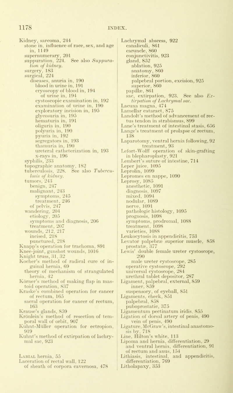 Kidney, sarcoma, 244 stone in, influence of race, sex, and age in, 1149 supernumerary, 201 suppuration, 224. See also Suppura- tion of kidney. surgery, 183 surgical, 224 diseases, anuria in, 190 blood in urine in. 191 cryoscopy of blood in, 194 of urine in, 194 cystoscopic examination in, 192 examination of urine in, 190 exploratory incision in, 195 glycosuria in, 195 hematuria in. 191 oliguria in, 190 polyuria in, 190 pyuria in, 192 segregators in. 193 thamuria in, 190 ureteral catheterization in, 193 x-rays in, 19(3 syphilis, 233 topographic anatomy. 182 tuberculosis, 228. See also Tubercu- losis of kidney. tumors, 243 benign, 247 malignant , 243 symptoms, 245 treatment, 246 of pelvis, 247 wandering. 204 etiology, 205 symptoms and diagnosis, 206 treatment, 207 wounds, 212, 217 incised, 218 punctured, 21S Knapp’s operation for trachoma, 891 Knee-joint, gunshot wounds, 1016 Knight truss, 31,32 Kocher’s method of radical cure of in- guinal hernia, 69 theory of mechanism of strangulated hernia, 42 Korner’s method of making flap in mas- toid operation, 837 Kraske’s combined operation for cancer of rectum, 165 sacral operation for cancer of rectum, 163 Krause’s glands, 859 Kronlein’s method of resection of tem- poral wall of orbit, 907 Kuhnt-Miiller operation for ectropion, 919 Ivuhnt’s method of extirpation of lachry- mal sac, 923 Labial hernia, 55 Laceration of rectal wall. 122 of sheath of corpora cavernosa. 478 Lachrymal abscess, 922 canaliculi, 861 caruncle, 860 conjunctivitis, 923 gland, 852 ablation, 925 anatomy, 860 inferior, 860 palpebral portion, excision, 925 superior, 860 papillae, 861 sac, extirpation, 923. See also Ex- tirpation of Lachrymal sac. Lacuna magna, 474 Lamellar cataract, 875 Landolt’s method of advancement of rec- tus tendon in strabismus, 899 Lane’s treatment of intestinal stasis, 656 Lange’s treatment of prolapse of rectum, 138 Laparotomy, ventral hernia following, 92 treatment, 93 Lefort-Wolff operation of skin-grafting in blepharoplasty, 921 Lembert’s suture of intestine, 714 Leper juice. 1095 Leprolin, 1099 Lepromes en nappe, 1090 1 Leprosy, 10S5 anesthetic, 1091 diagnosis, 1097 mixed,1094 nodular, 1089 nerve, 1091 pathologic histology, 1095 prognosis, 1098 symptoms, prodromal, 1088 treatment, 1098 varieties, 1088 Leukocytosis in appendicitis, 753 Levator palpebra? superior muscle, 858 prostata?, 377 Lewis’ double female ureter eystoscope, 290 male ureter eystoscope, 285 operative eystoscope, 292 universal eystoscope, 284 urethral tablet depositor, 287 Ligament, palpebral, external, 859 inner, 859 suspensory, of eyeball, 851 Ligaments, check, 851 palpebral, 858 puboprostatic, 375 Ligamentum pectinatum iridis, 855 Ligation of dorsal artery of penis, 490 vein of penis, 490 Ligature, McGraw’s, intestinal anastomo- sis by. 718 Line, Hilton’s white, 113 Lipoma and hernia, differentiation, 29 and ventral hernia, differentiation, 91 of rectum and anus, 154 Lithiasis, intestinal, and appendicitis, differentiation, 769 Litholapaxy, 353