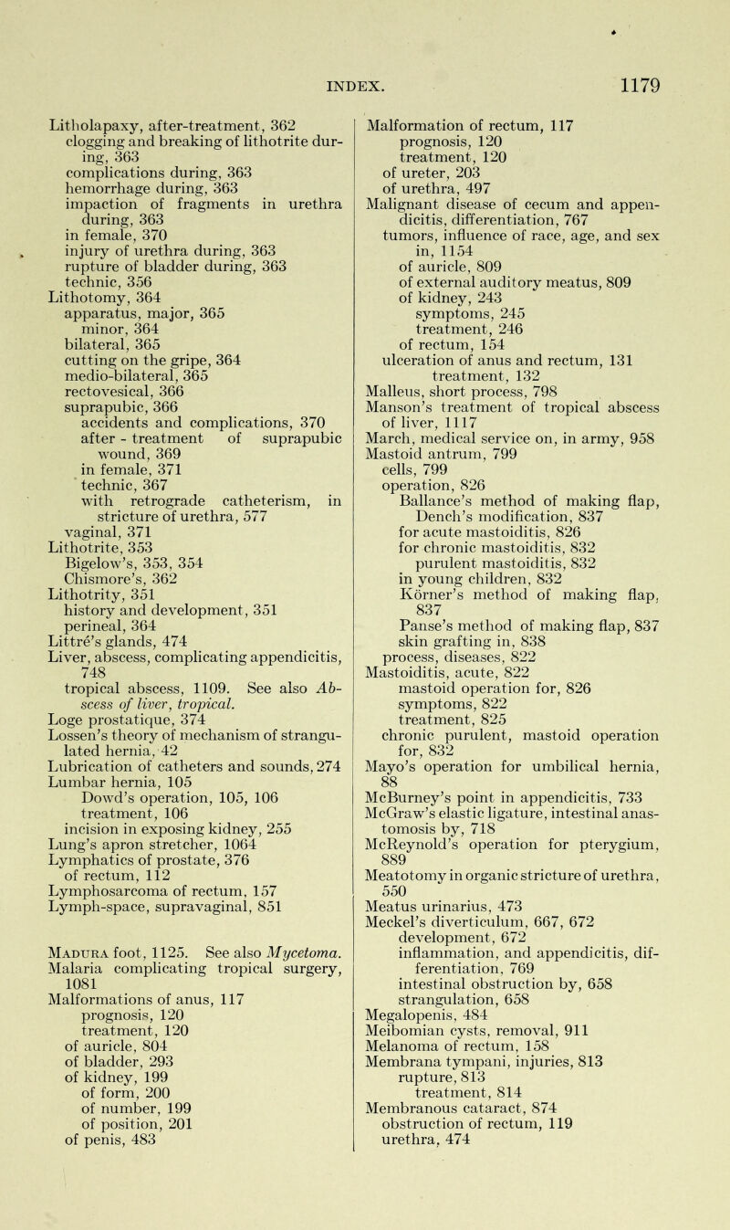 Litholapaxy, after-treatment, 362 clogging and breaking of lithotrite dur- ing, 363 complications during, 363 hemorrhage during, 363 impaction of fragments in urethra during, 363 in female, 370 injury of urethra during, 363 rupture of bladder during, 363 technic, 356 Lithotomy, 364 apparatus, major, 365 minor, 364 bilateral, 365 cutting on the gripe, 364 medio-bilateral, 365 rectovesical, 366 suprapubic, 366 accidents and complications, 370 after - treatment of suprapubic wound,369 in female, 371 technic, 367 with retrograde catheterism, in stricture of urethra, 577 vaginal, 371 Lithotrite, 353 Bigelow’s, 353, 354 Chismore’s, 362 Lithotrity, 351 history and development , 351 perineal, 364 Littre’s glands, 474 Liver, abscess, complicating appendicitis, 748 tropical abscess, 1109. See also Ab- scess of liver, tropical. Loge prostatique, 374 Lossen’s theory of mechanism of strangu- lated hernia, 42 Lubrication of catheters and sounds, 274 Lumbar hernia, 105 Dowd’s operation, 105, 106 treatment, 106 incision in exposing kidney, 255 Lung’s apron stretcher, 1064 Lymphatics of prostate, 376 of rectum, 112 Lymphosarcoma of rectum, 157 Lymph-space, supravaginal, 851 Madura foot, 1125. See also Mycetoma. Malaria complicating tropical surgery, 1081 Malformations of anus, 117 prognosis, 120 treatment, 120 of auricle, 804 of bladder, 293 of kidney, 199 of form, 200 of number, 199 of position, 201 of penis, 483 Malformation of rectum, 117 prognosis, 120 treatment, 120 of ureter, 203 of urethra, 497 Malignant disease of cecum and appen- dicitis, differentiation, 767 tumors, influence of race, age, and sex in, 1154 of auricle, 809 of external auditory meatus, 809 of kidney, 243 symptoms, 245 treatment, 246 of rectum, 154 ulceration of anus and rectum, 131 treatment, 132 Malleus, short process, 798 Manson’s treatment of tropical abscess of liver, 1117 March, medical service on, in army, 958 Mastoid antrum, 799 cells, 799 operation, 826 Ballance’s method of making flap, Dench’s modification, 837 for acute mastoiditis, 826 for chronic mastoiditis, 832 purulent mastoiditis, 832 in young children, 832 Korner’s method of making flap, 837 Panse’s method of making flap, 837 skin grafting in, 838 process, diseases, 822 Mastoiditis, acute, 822 mastoid operation for, 826 symptoms, 822 treatment, 825 chronic purulent, mastoid operation for, 832 Mayo’s operation for umbilical hernia, 88 McBurney’s point in appendicitis, 733 McGraw’s elastic ligature, intestinal anas- tomosis by, 718 McReynold’s operation for pterygium, 889 Meatotomy in organic stricture of urethra, 550 Meatus urinarius, 473 Meckel’s diverticulum, 667, 672 development, 672 inflammation, and appendicitis, dif- ferentiation, 769 intestinal obstruction by, 658 strangulation, 658 Megalopenis, 484 Meibomian cysts, removal, 911 Melanoma of rectum, 158 Membrana tympani, injuries, 813 rupture, 813 treatment, 814 Membranous cataract, 874 obstruction of rectum, 119 urethra, 474