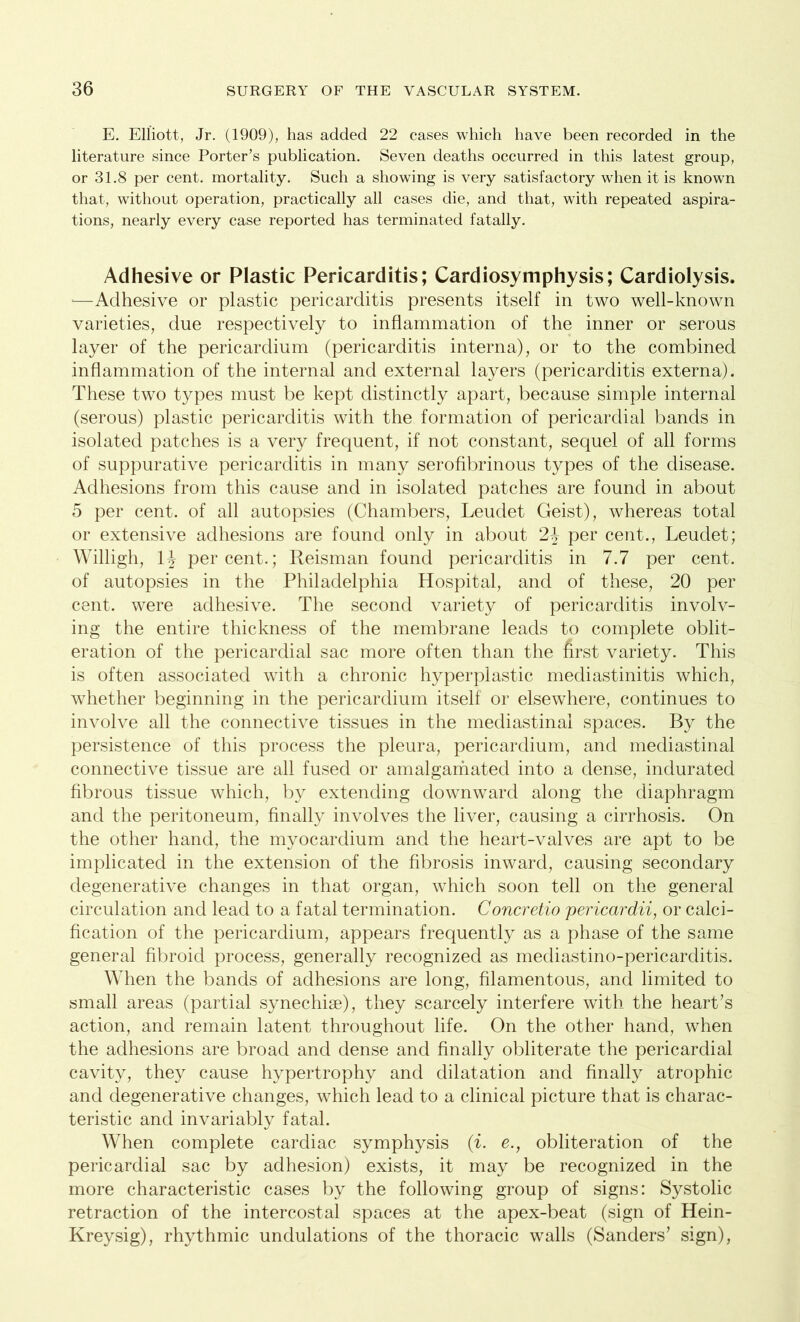 E. Elliott, Jr. (1909), has added 22 cases which have been recorded in the literature since Porter’s publication. Seven deaths occurred in this latest group, or 31.8 per cent, mortality. Such a showing is very satisfactory when it is known that, without operation, practically all cases die, and that, with repeated aspira- tions, nearly every case reported has terminated fatally. Adhesive or Plastic Pericarditis; Cardiosymphysis; Cardiolysis. j—Adhesive or plastic pericarditis presents itself in two well-known varieties, due respectively to inflammation of the inner or serous layer of the pericardium (pericarditis interna), or to the combined inflammation of the internal and external layers (pericarditis externa). These two types must be kept distinctly apart, because simple internal (serous) plastic pericarditis with the formation of pericardial bands in isolated patches is a very frequent, if not constant, sequel of all forms of suppurative pericarditis in many serofibrinous types of the disease. Adhesions from this cause and in isolated patches are found in about 5 per cent, of all autopsies (Chambers, Leudet Geist), whereas total or extensive adhesions are found only in about 2\ per cent., Leudet; Willigh, iy percent.; Reisman found pericarditis in 7.7 per cent, of autopsies in the Philadelphia Hospital, and of these, 20 per cent, were adhesive. The second variety of pericarditis involv- ing the entire thickness of the membrane leads to complete oblit- eration of the pericardial sac more often than the first variety. This is often associated with a chronic hyperplastic mediastinitis which, whether beginning in the pericardium itself or elsewhere, continues to involve all the connective tissues in the mediastinal spaces. By the persistence of this process the pleura, pericardium, and mediastinal connective tissue are all fused or amalgamated into a dense, indurated fibrous tissue which, by extending downward along the diaphragm and the peritoneum, finally involves the liver, causing a cirrhosis. On the other hand, the myocardium and the heart-valves are apt to be implicated in the extension of the fibrosis inward, causing secondary degenerative changes in that organ, which soon tell on the general circulation and lead to a fatal termination. Concretio pericardii, or calci- fication of the pericardium, appears frequently as a phase of the same general fibroid process, generally recognized as mediastino-pericarditis. When the bands of adhesions are long, filamentous, and limited to small areas (partial synechise), they scarcely interfere with the heart’s action, and remain latent throughout life. On the other hand, when the adhesions are broad and dense and finally obliterate the pericardial cavity, they cause hypertrophy and dilatation and finally atrophic and degenerative changes, which lead to a clinical picture that is charac- teristic and invariably fatal. When complete cardiac symphysis (i. e., obliteration of the pericardial sac by adhesion) exists, it may be recognized in the more characteristic cases by the following group of signs: Systolic retraction of the intercostal spaces at the apex-beat (sign of Hein- Kreysig), rhythmic undulations of the thoracic walls (Sanders’ sign),