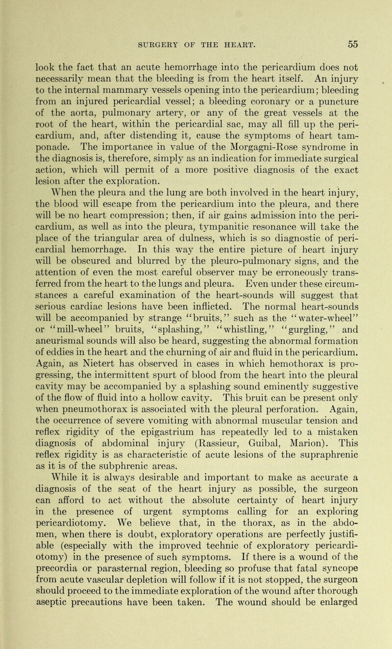 look the fact that an acute hemorrhage into the pericardium does not necessarily mean that the bleeding is from the heart itself. An injury to the internal mammary vessels opening into the pericardium; bleeding from an injured pericardial vessel; a bleeding coronary or a puncture of the aorta, pulmonary artery, or any of the great vessels at the root of the heart, within the pericardial sac, may all fill up the peri- cardium, and, after distending it, cause the symptoms of heart tam- ponade. The importance in value of the Morgagni-Rose syndrome in the diagnosis is, therefore, simply as an indication for immediate surgical action, which will permit of a more positive diagnosis of the exact lesion after the exploration. When the pleura and the lung are both involved in the heart injury, the blood will escape from the pericardium into the pleura, and there will be no heart compression; then, if air gains admission into the peri- cardium, as well as into the pleura, tympanitic resonance will take the place of the triangular area of dulness, which is so diagnostic of peri- cardial hemorrhage. In this way the entire picture of heart injury will be obscured and blurred by the pleuro-pulmonary signs, and the attention of even the most careful observer may be erroneously trans- ferred from the heart to the lungs and pleura. Even under these circum- stances a careful examination of the heart-sounds will suggest that serious cardiac lesions have been inflicted. The normal heart-sounds will be accompanied by strange “bruits,” such as the “water-wheel” or “mill-wheel” bruits, “splashing,” “whistling,” “gurgling,” and aneurismal sounds will also be heard, suggesting the abnormal formation of eddies in the heart and the churning of air and fluid in the pericardium. Again, as Nietert has observed in cases in which hemothorax is pro- gressing, the intermittent spurt of blood from the heart into the pleural cavity may be accompanied by a splashing sound eminently suggestive of the flow of fluid into a hollow cavity. This bruit can be present only when pneumothorax is associated with the pleural perforation. Again, the occurrence of severe vomiting with abnormal muscular tension and reflex rigidity of the epigastrium has repeatedly led to a mistaken diagnosis of abdominal injury (Rassieur, Guibal, Marion). This reflex rigidity is as characteristic of acute lesions of the supraphrenic as it is of the subphrenic areas. While it is always desirable and important to make as accurate a diagnosis of the seat of the heart injury as possible, the surgeon can afford to act without the absolute certainty of heart injury in the presence of urgent symptoms calling for an exploring pericardiotomy. We believe that, in the thorax, as in the abdo- men, when there is doubt, exploratory operations are perfectly justifi- able (especially with the improved technic of exploratory pericardi- otomy) in the presence of such symptoms. If there is a wound of the precordia or parasternal region, bleeding so profuse that fatal syncope from acute vascular depletion will follow if it is not stopped, the surgeon should proceed to the immediate exploration of the wound after thorough aseptic precautions have been taken. The wound should be enlarged