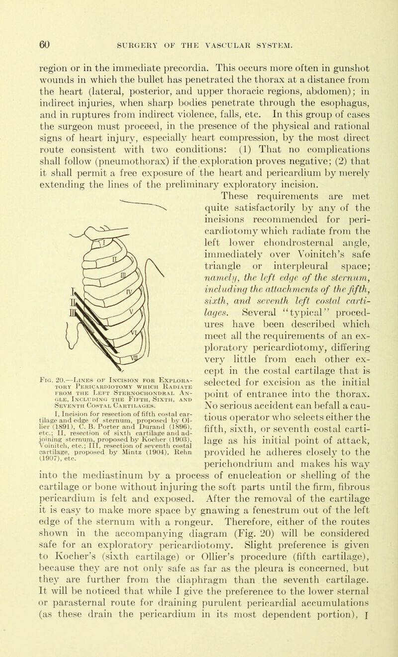 region or in the immediate precordia. This occurs more often in gunshot wounds in which the bullet has penetrated the thorax at a distance from the heart (lateral, posterior, and upper thoracic regions, abdomen); in indirect injuries, when sharp bodies penetrate through the esophagus, and in ruptures from indirect violence, falls, etc. In this group of cases the surgeon must proceed, in the presence of the physical and rational signs of heart injury, especially heart compression, by the most direct route consistent with two conditions: (1) That no complications shall follow (pneumothorax) if the exploration proves negative; (2) that it shall permit a free exposure of the heart and pericardium by merely extending the lines of the preliminary exploratory incision. These requirements are met quite satisfactorily by any of the incisions recommended for peri- cardiotomy which radiate from the left lower chondrosternal angle, immediately over Voinitch’s safe triangle or interpleural space; namely, the left edge of the sternum, including the attachments of the fifth, sixth, and seventh left costal carti- lages. Several “ typical” proced- ures have been described which meet all the requirements of an ex- ploratory pericardiotomy, differing very little from each other ex- cept in the costal cartilage that is selected for excision as the initial point of entrance into the thorax. No serious accident can befall a cau- tious operator who selects either the fifth, sixth, or seventh costal carti- lage as his initial point of attack, provided he adheres closely to the perichondrium and makes his way into the mediastinum by a process of enucleation or shelling of the cartilage or bone without injuring the soft parts until the firm, fibrous pericardium is felt and exposed. After the removal of the cartilage it is easy to make more space by gnawing a fenestrum out of the left edge of the sternum with a rongeur. Therefore, either of the routes shown in the accompanying diagram (Fig. 20) will be considered safe for an exploratory pericardiotomy. Slight preference is given to Kocher’s (sixth cartilage) or Ollier’s procedure (fifth cartilage), because they are not only safe as far as the pleura is concerned, but they are further from the diaphragm than the seventh cartilage. It will be noticed that while I give the preference to the lower sternal or parasternal route for draining purulent pericardial accumulations (as these drain the pericardium in its most dependent portion), I Fig. 20.—Lines op Incision for Explora- tory Pericardiotomy which Radiate from the Left Sternochondral An- gle, Including the Fifth, Sixth, and Seventh Costal Cartilages. I, Incision for resection of fifth costal car- tilage and edge of sternum, proposed by Ol- lier (1891), C. B. Porter and Durand (1896), etc.; II, resection of sixth cartilage and ad- joining sternum, proposed by Kocher (1903), Voinitch, etc.; Ill, resection of seventh costal cartilage, proposed by Mintz (1904), Rehn (1907), etc.