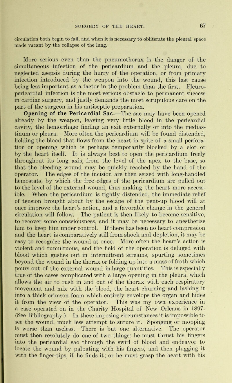 circulation both begin to fail, and when it is necessary to obliterate the pleural space made vacant by the collapse of the lung. More serious even than the pneumothorax is the danger of the simultaneous infection of the pericardium and the pleura, due to neglected asepsis during the hurry of the operation, or from primary infection introduced by the weapon into the wound, this last cause being less important as a factor in the problem than the first. Pleuro- pericardial infection is the most serious obstacle to permanent success in cardiac surgery, and justly demands the most scrupulous care on the part of the surgeon in his antiseptic preparation. Opening of the Pericardial Sac.—The sac may have been opened already by the weapon, leaving very little blood in the pericardial cavity, the hemorrhage finding an exit externally or into the medias- tinum or pleura. More often the pericardium will be found distended, holding the blood that flows from the heart in spite of a small perfora- tion or opening which is perhaps temporarily blocked by a clot or by the heart itself. It is always best to open the pericardium freely throughout its long axis, from the level of the apex to the base, so that the bleeding wound may be quickly reached by the hand of the operator. The edges of the incision are then seized with long-handled hemostats, by which the free edges of the pericardium are pulled out to the level of the external wound, thus making the heart more access- ible. When the pericardium is tightly distended, the immediate relief of tension brought about by the escape of the pent-up blood will at once improve the heart’s action, and a favorable change in the general circulation will follow. The patient is then likely to become sensitive, to recover some consciousness, and it may be necessary to anesthetize him to keep him under control. If there has been no heart compression and the heart is comparatively still from shock and depletion, it may be easy to recognize the wound at once. More often the heart’s action is violent and tumultuous, and the field of the operation is deluged with blood which gushes out in intermittent streams, spurting sometimes beyond the wound in the thorax or folding up into a mass of froth which pours out of the external wound in large quantities. This is especially true of the cases complicated with a large opening in the pleura, which allows the air to rush in and out of the thorax with each respiratory movement and mix with the blood, the heart churning and lashing it into a thick crimson foam which entirely envelops the organ and hides it from the view of the operator. This was my own experience in a case operated on in the Charity Hospital of New Orleans in 1897. (See Bibliography.) In these imposing circumstances it is impossible to see the wound, much less attempt to suture it. Sponging or mopping is worse than useless. There is but one alternative. The operator must then resolutely do one of two things: he must thrust his fingers into the pericardial sac through the swirl of blood and endeavor to locate the wound by palpating with his fingers, and then plugging it with the finger-tips, if he finds it; or he must grasp the heart with his