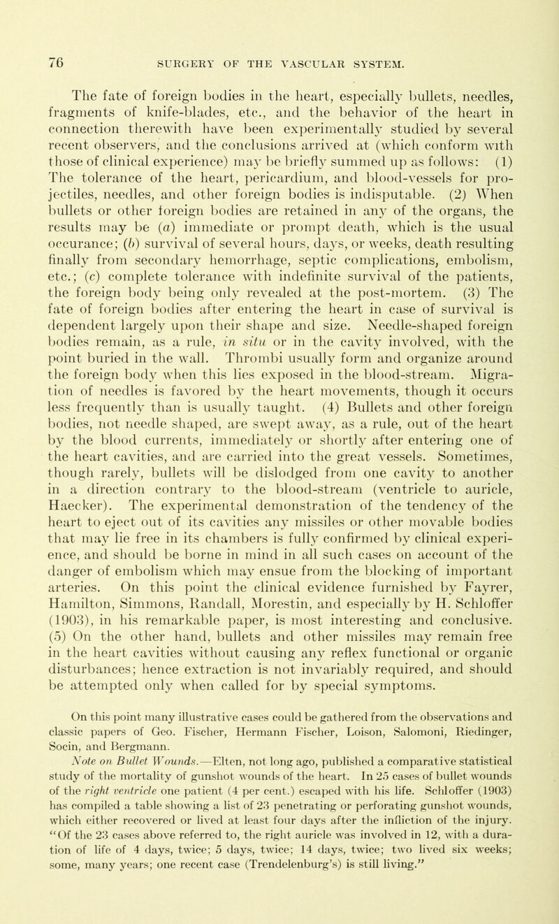 The fate of foreign bodies in the heart, especially bullets, needles, fragments of knife-blades, etc., and the behavior of the heart in connection therewith have been experimentally studied by several recent observers, and the conclusions arrived at (which conform with those of clinical experience) may be briefly summed up as follows: (1) The tolerance of the heart, pericardium, and blood-vessels for pro- jectiles, needles, and other foreign bodies is indisputable. (2) When bullets or other foreign bodies are retained in any of the organs, the results may be (a) immediate or prompt death, which is the usual occurance; (b) survival of several hours, days, or weeks, death resulting finally from secondary hemorrhage, septic complications, embolism, etc.; (c) complete tolerance with indefinite survival of the patients, the foreign body being only revealed at the post-mortem. (3) The fate of foreign bodies after entering the heart in case of survival is dependent largely upon their shape and size. Needle-shaped foreign bodies remain, as a rule, in situ or in the cavity involved, with the point buried in the wall. Thrombi usually form and organize around the foreign body when this lies exposed in the blood-stream. Migra- tion of needles is favored by the heart movements, though it occurs less frequently than is usually taught. (4) Bullets and other foreign bodies, not needle shaped, are swept away, as a rule, out of the heart by the blood currents, immediately or shortly after entering one of the heart cavities, and are carried into the great vessels. Sometimes, though rarely, bullets will be dislodged from one cavity to another in a direction contrary to the blood-stream (ventricle to auricle, Haecker). The experimental demonstration of the tendency of the heart to eject out of its cavities any missiles or other movable bodies that may lie free in its chambers is fully confirmed by clinical experi- ence, and should be borne in mind in all such cases on account of the danger of embolism which may ensue from the blocking of important arteries. On this point the clinical evidence furnished by Fayrer, Hamilton, Simmons, Randall, Morestin, and especially by H. Schloffer (1903), in his remarkable paper, is most interesting and conclusive. (5) On the other hand, bullets and other missiles may remain free in the heart cavities without causing any reflex functional or organic disturbances; hence extraction is not invariably required, and should be attempted only when called for by special symptoms. On this point many illustrative cases could be gathered from the observations and classic papers of Geo. Fischer, Hermann Fischer, Loison, Salomoni, Riedinger, Socin, and Bergmann. Note on Bullet Wounds.—Elten, not long ago, published a comparative statistical study of the mortality of gunshot wounds of the heart. In 25 cases of bullet wounds of the right ventricle one patient (4 per cent.) escaped with his life. Schloffer (1903) has compiled a table showing a list of 23 penetrating or perforating gunshot wounds, which either recovered or lived at least four days after the infliction of the injury. “Of the 23 cases above referred to, the right auricle was involved in 12, with a dura- tion of life of 4 days, twice; 5 days, twice; 14 days, twice; two lived six weeks; some, many years; one recent case (Trendelenburg’s) is still living.”