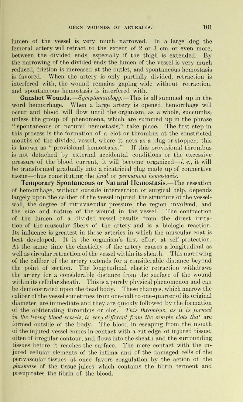 lumen of the vessel is very much narrowed. In a large dog the femoral artery will retract to the extent of 2 or 3 cm. or even more, between the divided ends, especially if the thigh is extended. By the narrowing of the divided ends the lumen of the vessel is very much reduced, friction is increased at the outlet, and spontaneous hemostasis is favored. When the artery is only partially divided, retraction is interfered with, the wound remains gaping wide without retraction, and spontaneous hemostasis is interfered with. Gunshot Wounds.—Symptomatology.—This is all summed up in the word hemorrhage. When a large artery is opened, hemorrhage will occur and blood will flow until the organism, as a whole, succumbs,^ unless the group of phenomena, which are summed up in the phrase “ spontaneous or natural hemostasis,” take place. The first step in this process is the formation of a clot or thrombus at the constricted mouths of the divided vessel, where it acts as a plug or stopper; this is known as “ provisional hemostasis.” If this provisional thrombus is not detached by external accidental conditions or the excessive pressure of the blood current, it will become organized—i. e., it will be transformed gradually into a cicatricial plug made up of connective tissue—thus constituting the final or permanent hemostasis. Temporary Spontaneous or Natural Hemostasis.—The cessation of hemorrhage, without outside intervention or surgical help, depends largely upon the caliber of the vessel injured, the structure of the vessel- wall, the degree of intravascular pressure, the region involved, and the size and nature of the wound in the vessel. The contraction of the lumen of a divided vessel results from the direct irrita- tion of the muscular fibers of the artery and is a biologic reaction. Its influence is greatest in those arteries in which the muscular coat is best developed. It is the organism’s first effort at self-protection. At the same time the elasticity of the artery causes a longitudinal as well as circular retraction of the vessel within its sheath. This narrowing of the caliber of the artery extends for a considerable distance beyond the point of section. The longitudinal elastic retraction withdraws the artery for a considerable distance from the surface of the wound within its cellular sheath. This is a purely physical phenomenon and can be demonstrated upon the dead body. These changes, which narrow the caliber of the vessel sometimes from one-half to one-quarter of its original diameter, are immediate and they are quickly followed by the formation of the obliterating thrombus or clot. This thrombus, as it is formed in the living blood-vessels, is very different from the simple clots that are formed outside of the body. The blood in escaping from the mouth of the injured vessel comes in contact with a cut edge of injured tissue, often of irregular contour, and flows into the sheath and the surrounding tissues before it reaches the surface. The mere contact with the in- jured cellular elements of the intima and of the damaged cells of the perivascular tissues at once favors coagulation by the action of the plasmase of the tissue-juices which contains the fibrin ferment and precipitates the fibrin of the blood.