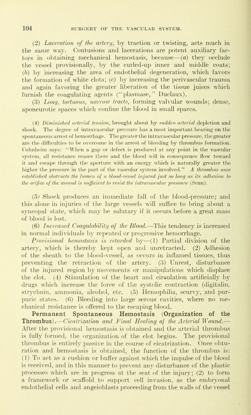 (2) Laceration of the artery, by traction or twisting, acts much in the same way. Contusions and lacerations are potent auxiliary fac- tors in obtaining mechanical hemostasis, because—(a) they occlude the vessel provisionally, by the curled-up inner and middle coats; (b) by increasing the area of endothelial degeneration, which favors the formation of white clots; (c) by increasing the perivascular trauma and again favoring the greater liberation of the tissue juices which furnish the coagulating agents (“plasmase, ” Duclaux). (3) Long, tortuous, narrow tracts, forming valvular wounds; dense, aponeurotic spaces which confine the blood in small spaces. (4) Diminished arterial tension, brought about by sudden arterial depletion and shock. The degree of intravascular pressure has a most important bearing on the spontaneous arrest of hemorrhage. The greater the intravascular pressure, the greater are the difficulties to be overcome in the arrest of bleeding by thrombus formation. Cohnheim says: “When a gap or defect is produced at any point in the vascular system, all resistance ceases there and the blood will in consequence flow toward it and escape through the aperture with an energy which is naturally greater the higher the pressure in the part of the vascular system involved.” A thrombus once established obstructs the lumen of a blood-vessel injured just so long as its adhesion to the orifice of the wound is sufficient to resist the intravascular pressure (Senn). (5) Shock produces an immediate fall of the blood-pressure; and this alone in injuries of the large vessels will suffice to bring about a syncopal state, which may be salutary if it occurs before a great mass of blood is lost. (6) Increased Coagulability of the Blood.—This tendency is increased in normal individuals by repeated or progressive hemorrhage. Provisional hemostasis is retarded by—(1) Partial division of the artery, which is thereby kept open and unretracted. (2) Adhesion of the sheath to the blood-vessel, as occurs in inflamed tissues, thus preventing the retraction of the artery. (3) Unrest, disturbance of the injured region by movements or manipulations which displace the clot. (4) Stimulation of the heart and circulation artificially by drugs which increase the force of the systolic contraction (digitalin, strychnin, ammonia, alcohol, etc. (5) Hemophilia, scurvy, and pur- puric states. (6) Bleeding into large serous cavities, where no me- chanical resistance is offered to the escaping blood. Permanent Spontaneous Hemostasis (Organization of the Thrombus).—Cicatrization and Final Healing of the Arterial Wound.— After the provisional hemostasis is obtained and the arterial thrombus is fully formed, the organization of the clot begins. The provisional thrombus is entirely passive in the course of cicatrization. Once obtu- ration and hemostasis is obtained, the function of the thrombus is: (1) To act as a cushion or buffer against which the impulse of the blood is received, and in this manner to prevent any disturbance of the plastic processes which are in progress at the seat of the injury; (2) to form a framework or scaffold to support cell invasion, as the embryonal endothelial cells and angeioblasts proceeding from the walls of the vessel