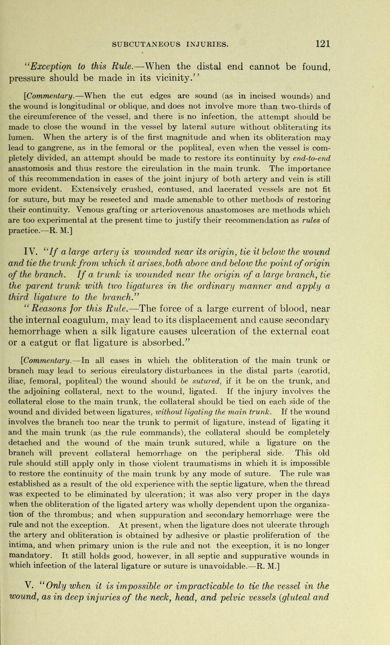 “Exception to this Rule.—When the distal end cannot be found, pressure should be made in its vicinity.” [Commentary.—When the cut edges are sound (as in incised wounds) and the wound is longitudinal or oblique, and does not involve more than two-thirds of the circumference of the vessel, and there is no infection, the attempt should be made to close the wound in the vessel by lateral suture without obliterating its lumen. When the artery is of the first magnitude and when its obliteration may lead to gangrene, as in the femoral or the popliteal, even when the vessel is com- pletely divided, an attempt should be made to restore its continuity by end-to-end anastomosis and thus restore the circulation in the main trunk. The importance of this recommendation in cases of the joint injury of both artery and vein is still more evident. Extensively crushed, contused, and lacerated vessels are not fit for suture, but may be resected and made amenable to other methods of restoring their continuity. Venous grafting or arteriovenous anastomoses are methods which are too experimental at the present time to justify their recommendation as rules of practice.—R. M.] IV. “If a large artery is wounded near its origin, tie it below the wound and tie the trunk from which it arises, both above and below the point of origin of the branch. If a trunk is wounded near the origin of a large branch, tie the parent trunk with two ligatures in the ordinary manner and apply a third ligature to the branch.” “ Reasons for this Rule.—The force of a large current of blood, near the internal coagulum, may lead to its displacement and cause secondary hemorrhage when a silk ligature causes ulceration of the external coat or a catgut or flat ligature is absorbed.” [Commentary.—In all cases in which the obliteration of the main trunk or branch may lead to serious circulatory disturbances in the distal parts (carotid, iliac, femoral, popliteal) the wound should be sutured, if it be on the trunk, and the adjoining collateral, next to the wound, ligated. If the injury involves the collateral close to the main trunk, the collateral should be tied on each side of the wound and divided between ligatures, without ligating the main trunk. If the wound involves the branch too near the trunk to permit of ligature, instead of ligating it and the main trunk (as the rule commands), the collateral should be completely detached and the wound of the main trunk sutured, while a ligature on the branch will prevent collateral hemorrhage on the peripheral side. This old rule should still apply only in those violent traumatisms in which it is impossible to restore the continuity of the main trunk by any mode of suture. The rule was established as a result of the old experience with the septic ligature, when the thread was expected to be eliminated by ulceration; it was also very proper in the days when the obliteration of the ligated artery was wholly dependent upon the organiza- tion of the thrombus; and when suppuration and secondary hemorrhage were the rule and not the exception. At present, when the ligature does not ulcerate through the artery and obliteration is obtained by adhesive or plastic proliferation of the intima, and when primary union is the rule and not the exception, it is no longer mandatory. It still holds good, however, in all septic and suppurative wounds in which infection of the lateral ligature or suture is unavoidable.—R. M.] V. “ Only when it is impossible or impracticable to tie the vessel in the wound, as in deep injuries of the neck, head, and pelvic vessels (gluteal and