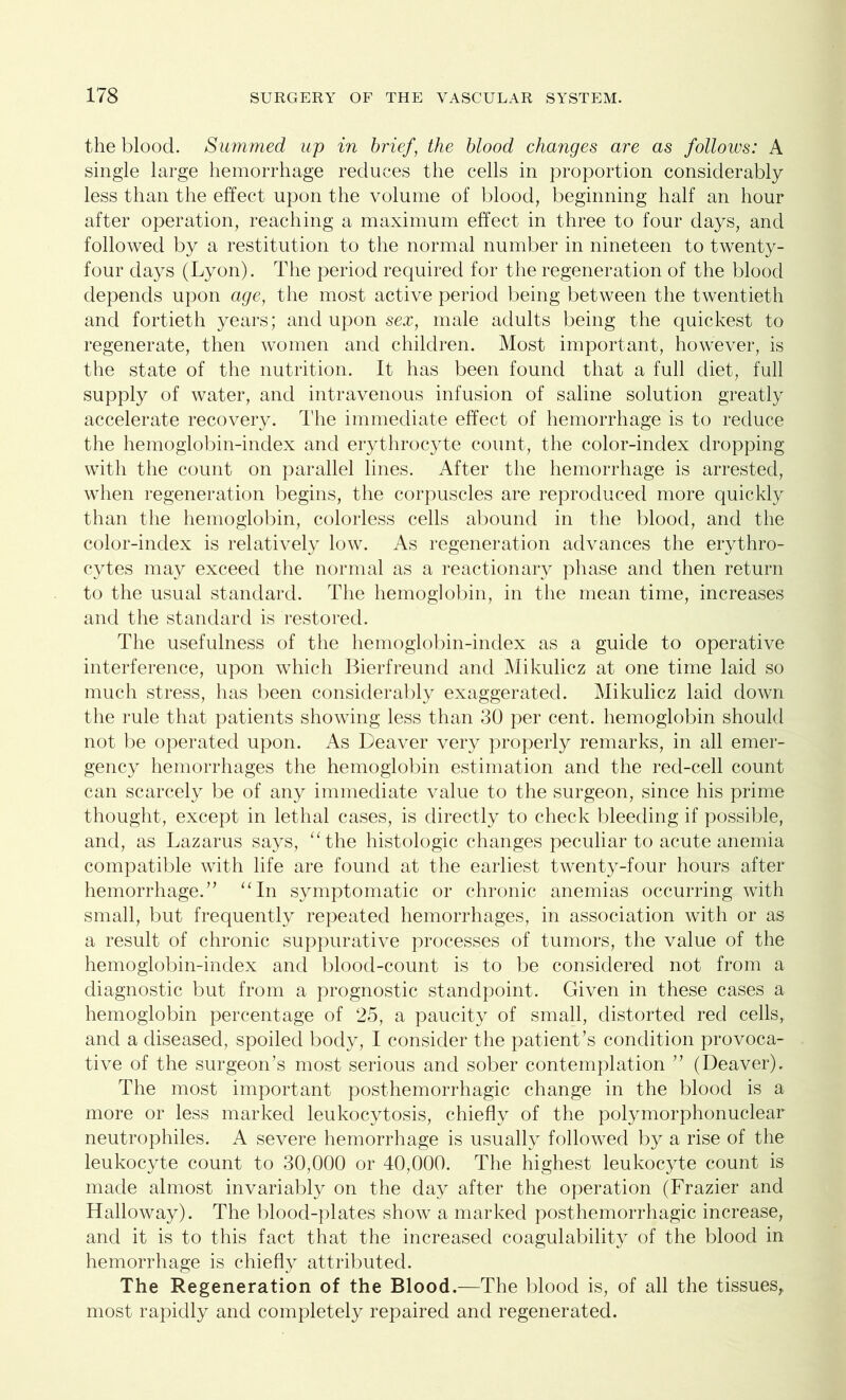 the blood. Summed up in brief , the blood changes are as follows: A single large hemorrhage reduces the cells in proportion considerably less than the effect upon the volume of blood, beginning half an hour after operation, reaching a maximum effect in three to four days, and followed by a restitution to the normal number in nineteen to twenty- four days (Lyon). The period required for the regeneration of the blood depends upon age, the most active period being between the twentieth and fortieth years; and upon sex, male adults being the quickest to regenerate, then women and children. Most important, however, is the state of the nutrition. It has been found that a full diet, full supply of water, and intravenous infusion of saline solution greatly accelerate recovery. The immediate effect of hemorrhage is to reduce the hemoglobin-index and erythrocyte count, the color-index dropping with the count on parallel lines. After the hemorrhage is arrested, when regeneration begins, the corpuscles are reproduced more quickly than the hemoglobin, colorless cells abound in the blood, and the color-index is relatively low. As regeneration advances the erythro- cytes may exceed the normal as a reactionary phase and then return to the usual standard. The hemoglobin, in the mean time, increases and the standard is restored. The usefulness of the hemoglobin-index as a guide to operative interference, upon which Bierfreund and Mikulicz at one time laid so much stress, has been considerably exaggerated. Mikulicz laid down the rule that patients showing less than 30 per cent, hemoglobin should not be operated upon. As Deaver very properly remarks, in all emer- gency hemorrhages the hemoglobin estimation and the red-cell count can scarcely be of any immediate value to the surgeon, since his prime thought, except in lethal cases, is directly to check bleeding if possible, and, as Lazarus says, “the histologic changes peculiar to acute anemia compatible with life are found at the earliest twenty-four hours after hemorrhage.” “In symptomatic or chronic anemias occurring with small, but frequently repeated hemorrhages, in association with or as a result of chronic suppurative processes of tumors, the value of the hemoglobin-index and blood-count is to be considered not from a diagnostic but from a prognostic standpoint. Given in these cases a hemoglobin percentage of 25, a paucity of small, distorted red cells, and a diseased, spoiled body, I consider the patient’s condition provoca- tive of the surgeon’s most serious and sober contemplation ” (Deaver). The most important posthemorrhagic change in the blood is a more or less marked leukocytosis, chiefly of the polymorphonuclear neutrophiles. A severe hemorrhage is usually followed by a rise of the leukocyte count to 30,000 or 40,000. The highest leukocyte count is made almost invariably on the day after the operation (Frazier and Halloway). The blood-plates show a marked posthemorrhagic increase, and it is to this fact that the increased coagulability of the blood in hemorrhage is chiefly attributed. The Regeneration of the Blood.—The blood is, of all the tissues, most rapidly and completely repaired and regenerated.