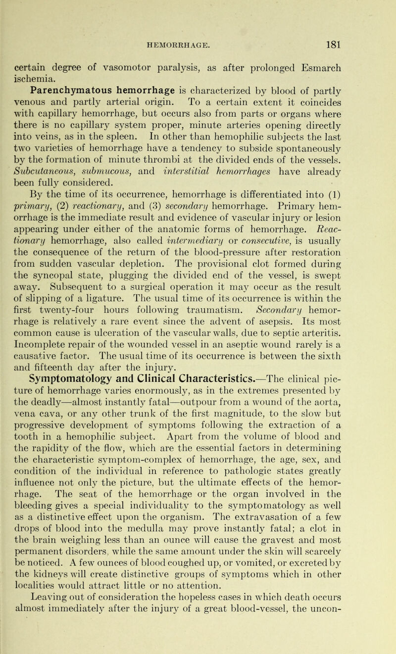 certain degree of vasomotor paralysis, as after prolonged Esmarch ischemia. Parenchymatous hemorrhage is characterized by blood of partly venous and partly arterial origin. To a certain extent it coincides with capillary hemorrhage, but occurs also from parts or organs where there is no capillary system proper, minute arteries opening directly into veins, as in the spleen. In other than hemophilic subjects the last two varieties of hemorrhage have a tendency to subside spontaneously by the formation of minute thrombi at the divided ends of the vessels. Subcutaneous, submucous, and interstitial hemorrhages have already been fully considered. By the time of its occurrence, hemorrhage is differentiated into (1) primary, (2) reactionary, and (3) secondary hemorrhage. Primary hem- orrhage is the immediate result and evidence of vascular injury or lesion appearing under either of the anatomic forms of hemorrhage. Reac- tionary hemorrhage, also called intermediary or consecutive, is usually the consequence of the return of the blood-pressure after restoration from sudden vascular depletion. The provisional clot formed during the syncopal state, plugging the divided end of the vessel, is swept away. Subsequent to a surgical operation it may occur as the result of slipping of a ligature. The usual time of its occurrence is within the first twenty-four hours following traumatism. Secondary hemor- rhage is relatively a rare event since the advent of asepsis. Its most common cause is ulceration of the vascular walls, due to septic arteritis. Incomplete repair of the wounded vessel in an aseptic wound rarely is a causative factor. The usual time of its occurrence is between the sixth and fifteenth day after the injury. Symptomatology and Clinical Characteristics.—The clinical pic- ture of hemorrhage varies enormously, as in the extremes presented by the deadly—almost instantly fatal—outpour from a wound of the aorta, vena cava, or any other trunk of the first magnitude, to the slow but progressive development of symptoms following the extraction of a tooth in a hemophilic subject. Apart from the volume of blood and the rapidity of the flow, which are the essential factors in determining the characteristic symptom-complex of hemorrhage, the age, sex, and condition of the individual in reference to pathologic states greatly influence not only the picture, but the ultimate effects of the hemor- rhage. The seat of the hemorrhage or the organ involved in the bleeding gives a special individuality to the symptomatology as well as a distinctive effect upon the organism. The extravasation of a few drops of blood into the medulla may prove instantly fatal; a clot in the brain weighing less than an ounce will cause the gravest and most permanent disorders, while the same amount under the skin will scarcely be noticed. A few ounces of blood coughed up, or vomited, or excreted by the kidneys will create distinctive groups of symptoms which in other localities would attract little or no attention. Leaving out of consideration the hopeless cases in which death occurs almost immediately after the injury of a great blood-vessel, the uncon-