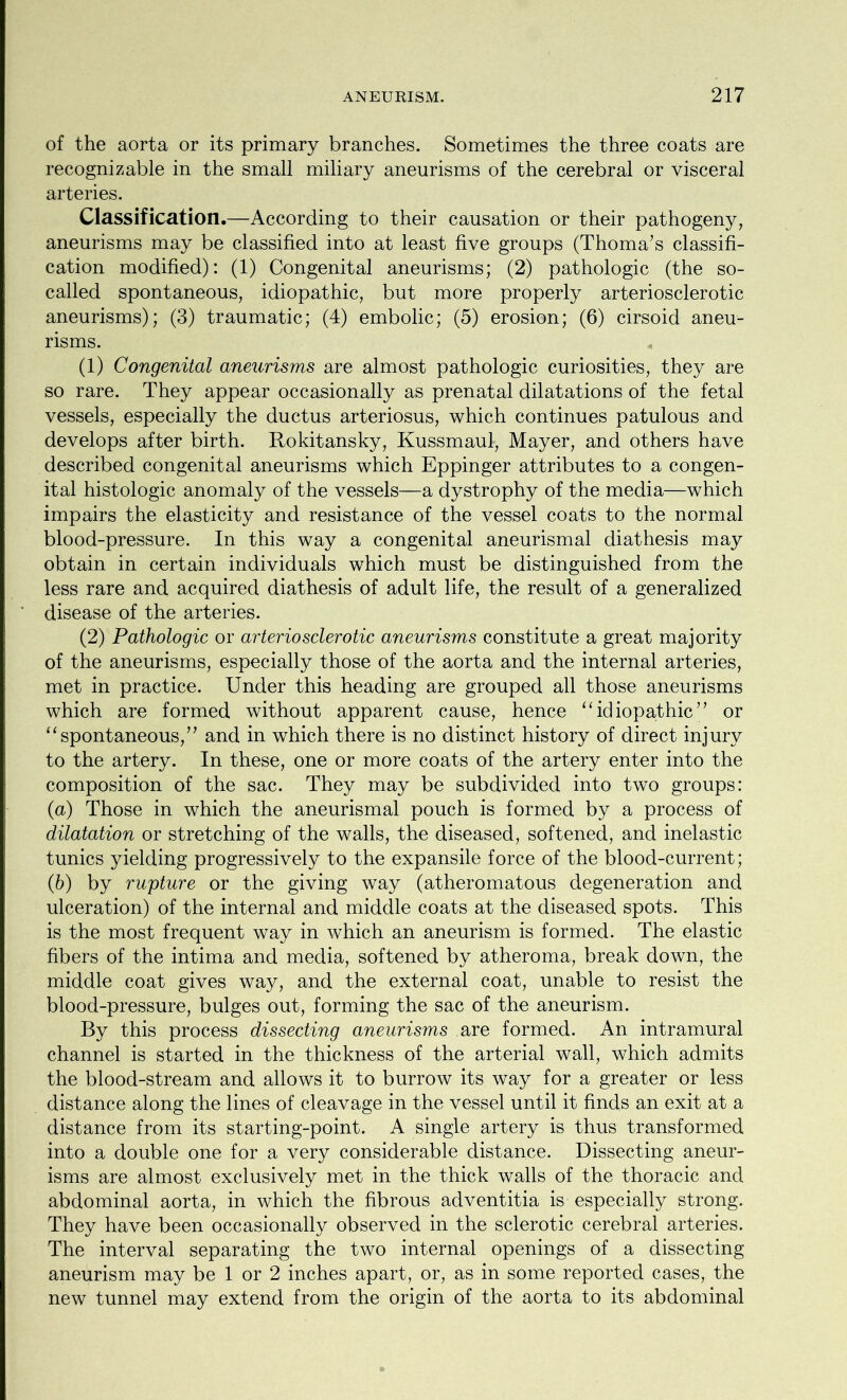 of the aorta or its primary branches. Sometimes the three coats are recognizable in the small miliary aneurisms of the cerebral or visceral arteries. Classification.—According to their causation or their pathogeny, aneurisms may be classified into at least five groups (Thoma’s classifi- cation modified): (1) Congenital aneurisms; (2) pathologic (the so- called spontaneous, idiopathic, but more properly arteriosclerotic aneurisms); (3) traumatic; (4) embolic; (5) erosion; (6) cirsoid aneu- risms. (1) Congenital aneurisms are almost pathologic curiosities, they are so rare. They appear occasionally as prenatal dilatations of the fetal vessels, especially the ductus arteriosus, which continues patulous and develops after birth. Rokitansky, Kussmaul, Mayer, and others have described congenital aneurisms which Eppinger attributes to a congen- ital histologic anomaly of the vessels—a dystrophy of the media—which impairs the elasticity and resistance of the vessel coats to the normal blood-pressure. In this way a congenital aneurismal diathesis may obtain in certain individuals which must be distinguished from the less rare and acquired diathesis of adult life, the result of a generalized disease of the arteries. (2) Pathologic or arteriosclerotic aneurisms constitute a great majority of the aneurisms, especially those of the aorta and the internal arteries, met in practice. Under this heading are grouped all those aneurisms which are formed without apparent cause, hence “idiopathic” or “spontaneous,” and in which there is no distinct history of direct injury to the artery. In these, one or more coats of the artery enter into the composition of the sac. They may be subdivided into two groups: (a) Those in which the aneurismal pouch is formed by a process of dilatation or stretching of the walls, the diseased, softened, and inelastic tunics yielding progressively to the expansile force of the blood-current; (b) by rupture or the giving way (atheromatous degeneration and ulceration) of the internal and middle coats at the diseased spots. This is the most frequent way in which an aneurism is formed. The elastic fibers of the intima and media, softened by atheroma, break down, the middle coat gives way, and the external coat, unable to resist the blood-pressure, bulges out, forming the sac of the aneurism. By this process dissecting aneurisms are formed. An intramural channel is started in the thickness of the arterial wall, which admits the blood-stream and allows it to burrow its way for a greater or less distance along the lines of cleavage in the vessel until it finds an exit at a distance from its starting-point. A single artery is thus transformed into a double one for a very considerable distance. Dissecting aneur- isms are almost exclusively met in the thick walls of the thoracic and abdominal aorta, in which the fibrous adventitia is especially strong. They have been occasionally observed in the sclerotic cerebral arteries. The interval separating the two internal openings of a dissecting aneurism may be 1 or 2 inches apart, or, as in some reported cases, the new tunnel may extend from the origin of the aorta to its abdominal