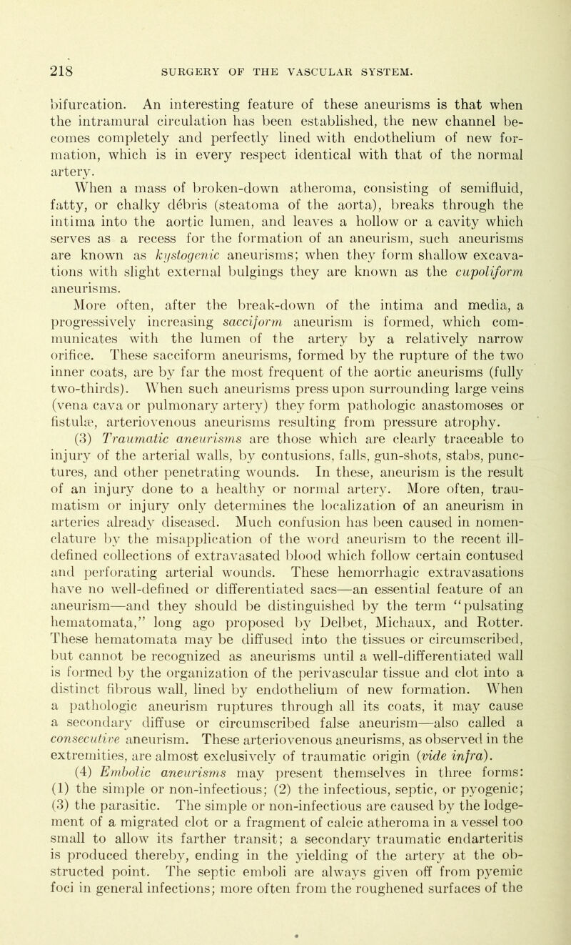 bifurcation. An interesting feature of these aneurisms is that when the intramural circulation has been established, the new channel be- comes completely and perfectly lined with endothelium of new for- mation, which is in every respect identical with that of the normal artery. When a mass of broken-down atheroma, consisting of semifluid, fatty, or chalky debris (steatoma of the aorta), breaks through the intima into the aortic lumen, and leaves a hollow or a cavity which serves as a recess for the formation of an aneurism, such aneurisms are known as kystogenic aneurisms; when they form shallow excava- tions with slight external bulgings they are known as the cupoliform aneurisms. More often, after the break-down of the intima and media, a progressively increasing sacciform aneurism is formed, which com- municates with the lumen of the artery by a relatively narrow orifice. These sacciform aneurisms, formed by the rupture of the two inner coats, are by far the most frequent of the aortic aneurisms (fully two-thirds). When such aneurisms press upon surrounding large veins (vena cava or pulmonary artery) they form pathologic anastomoses or fistulae, arteriovenous aneurisms resulting from pressure atrophy. (3) Traumatic aneurisms are those which are clearly traceable to injury of the arterial walls, by contusions, falls, gun-shots, stabs, punc- tures, and other penetrating wounds. In these, aneurism is the result of an injury done to a healthy or normal artery. More often, trau- matism or injury only determines the localization of an aneurism in arteries already diseased. Much confusion has been caused in nomen- clature by the misapplication of the word aneurism to the recent ill- defined collections of extravasated blood which follow certain contused and perforating arterial wounds. These hemorrhagic extravasations have no well-defined or differentiated sacs—an essential feature of an aneurism—and they should be distinguished by the term “ pulsating hematomata,” long ago proposed by Delbet, Michaux, and Rotter. These hematomata may be diffused into the tissues or circumscribed, but cannot be recognized as aneurisms until a well-differentiated wall is formed by the organization of the perivascular tissue and clot into a distinct fibrous wall, lined by endothelium of new formation. When a pathologic aneurism ruptures through all its coats, it may cause a secondary diffuse or circumscribed false aneurism—also called a consecutive aneurism. These arteriovenous aneurisms, as observed in the extremities, are almost exclusively of traumatic origin (vide infra). (4) Embolic aneurisms may present themselves in three forms: (1) the simple or non-infectious; (2) the infectious, septic, or pyogenic; (3) the parasitic. The simple or non-infectious are caused by the lodge- ment of a migrated clot or a fragment of calcic atheroma in a vessel too small to allow its farther transit; a secondary traumatic endarteritis is produced thereby, ending in the yielding of the artery at the ob- structed point. The septic emboli are always given off from pyemic foci in general infections; more often from the roughened surfaces of the