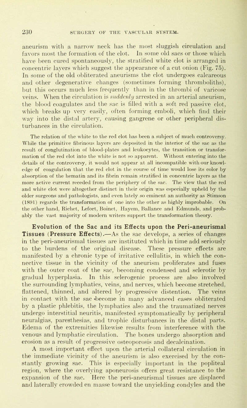 aneurism with a narrow neck has the most sluggish circulation and favors most the formation of the clot. In some old sacs or those which have been cured spontaneously, the stratified white clot is arranged in concentric layers which suggest the appearance of a cut onion (Fig. 75). In some of the old obliterated aneurisms the clot undergoes calcareous and other degenerative changes (sometimes forming thromboliths), but this occurs much less frequently than in the thrombi of varicose veins. When the circulation is suddenly arrested in an arterial aneurism, the blood coagulates and the sac is filled with a soft red passive clot, which breaks up very easily, often forming emboli, which find their way into the distal artery, causing gangrene or other peripheral dis- turbances in the circulation. The relation of the white to the red clot has been a subject of much controversy. While the primitive fibrinous layers are deposited in the interior of the sac as the result of conglutination of blood-plates and leukocytes, the transition or transfor- mation of the red clot into the white is not so apparent. Without entering into the details of the controversy, it would not appear at all incompatible with our knowl- edge of coagulation that the red clot in the course of time would lose its color by absorption of the hematin and its fibrin remain stratified in concentric layers as the more active current receded from the periphery of the sac. The view that the red and white clot were altogether distinct in their origin was especially upheld by the older surgeons and pathologists, and even lately so eminent an authority as Stimson (1891) regards the transformation of one into the other as highly improbable. On the other hand, Richet, Lefort, Boinet, Hayem, Ballance and Edmunds, and prob- ably the vast majority of modern writers support the transformation theory. Evolution of the Sac and its Effects upon the Peri-aneurismal Tissues (Pressure Effects).—As the sac develops, a series of changes in the peri-aneurismal tissues are instituted which in time add seriously to the burdens of the original disease. These pressure effects are manifested by a chronic type of irritative cellulitis, in which the con- nective tissue in the vicinity of the aneurism proliferates and fuses with the outer coat of the sac, becoming condensed and sclerotic by gradual hyperplasia. In this sclerogenic process are also involved the surrounding lymphatics, veins, and nerves, which become stretched, flattened, thinned, and altered by progressive distention. The veins in contact with the sac *become in many advanced cases obliterated by a plastic phlebitis, the lymphatics also and the traumatized nerves undergo interstitial neuritis, manifested symptomatically by peripheral neuralgias, paresthesias, and trophic disturbances in the distal parts. Edema of the extremities likewise results from interference with the venous and lymphatic circulation. The bones undergo absorption and erosion as a result of progressive osteoporosis and decalcination. A most important effect upon the arterial collateral circulation in the immediate vicinity of the aneurism is also exercised by the con- stantly growing sac. This is especially important in the popliteal region, where the overlying aponeurosis offers great resistance to the expansion of the sac. Here the peri-aneurismal tissues are displaced and laterally crowded en masse toward the unyielding condyles and the