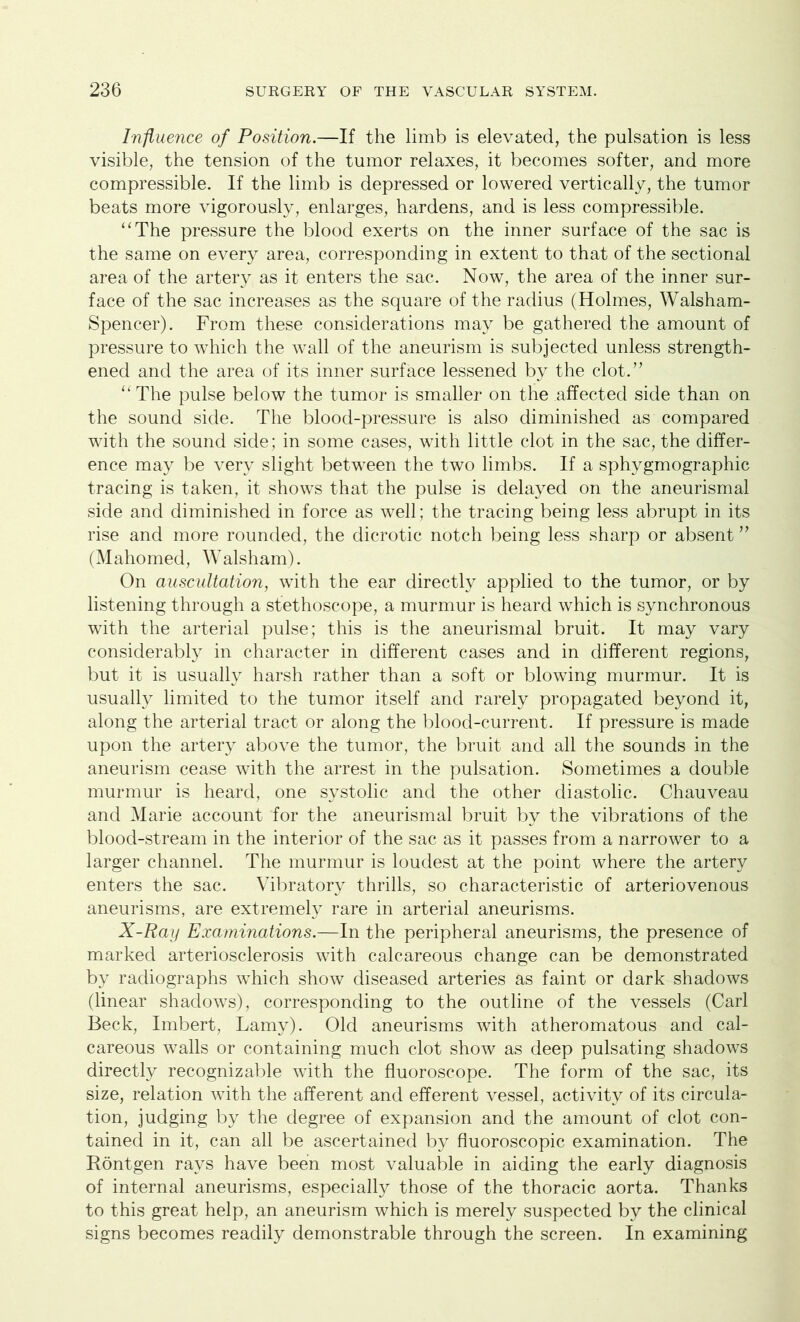 Influence of Position.—If the limb is elevated, the pulsation is less visible, the tension of the tumor relaxes, it becomes softer, and more compressible. If the limb is depressed or lowered vertically, the tumor beats more vigorously, enlarges, hardens, and is less compressible. “The pressure the blood exerts on the inner surface of the sac is the same on every area, corresponding in extent to that of the sectional area of the artery as it enters the sac. Now, the area of the inner sur- face of the sac increases as the square of the radius (Holmes, Walsham- Spencer). From these considerations may be gathered the amount of pressure to which the wall of the aneurism is subjected unless strength- ened and the area of its inner surface lessened by the clot.” “ The pulse below the tumor is smaller on the affected side than on the sound side. The blood-pressure is also diminished as compared with the sound side; in some cases, with little clot in the sac, the differ- ence may be very slight between the two limbs. If a sphygmographic tracing is taken, it shows that the pulse is delayed on the aneurismal side and diminished in force as well; the tracing being less abrupt in its rise and more rounded, the dicrotic notch being less sharp or absent ” (Mahomed, Walsham). On auscultation, with the ear directly applied to the tumor, or by listening through a stethoscope, a murmur is heard which is synchronous with the arterial pulse; this is the aneurismal bruit. It may vary considerably in character in different cases and in different regions, but it is usually harsh rather than a soft or blowing murmur. It is usually limited to the tumor itself and rarely propagated beyond it, along the arterial tract or along the blood-current. If pressure is made upon the artery above the tumor, the bruit and all the sounds in the aneurism cease with the arrest in the pulsation. Sometimes a double murmur is heard, one systolic and the other diastolic. Chauveau and Marie account for the aneurismal bruit by the vibrations of the blood-stream in the interior of the sac as it passes from a narrower to a larger channel. The murmur is loudest at the point where the artery enters the sac. Vibratory thrills, so characteristic of arteriovenous aneurisms, are extremely rare in arterial aneurisms. X-Ray Examinations.—In the peripheral aneurisms, the presence of marked arteriosclerosis with calcareous change can be demonstrated by radiographs which show diseased arteries as faint or dark shadows (linear shadows), corresponding to the outline of the vessels (Carl Beck, Imbert, Lamy). Old aneurisms with atheromatous and cal- careous walls or containing much clot show as deep pulsating shadows directly recognizable with the fluoroscope. The form of the sac, its size, relation with the afferent and efferent vessel, activity of its circula- tion, judging by the degree of expansion and the amount of clot con- tained in it, can all be ascertained by fluoroscopic examination. The Rontgen rays have been most valuable in aiding the early diagnosis of internal aneurisms, especially those of the thoracic aorta. Thanks to this great help, an aneurism which is merely suspected by the clinical signs becomes readily demonstrable through the screen. In examining